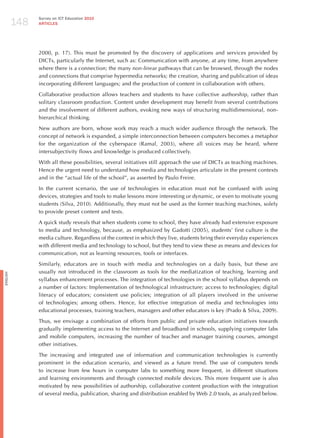 148
                Survey on ICT Education 2010
                ARTICLES




                2000, p. 17). This must be promoted by the discovery of applications and services provided by
                DICTs, particularly the Internet, such as: Communication with anyone, at any time, from anywhere
                where there is a connection; the many non-linear pathways that can be browsed, through the nodes
                and connections that comprise hypermedia networks; the creation, sharing and publication of ideas
                incorporating different languages; and the production of content in collaboration with others.

                Collaborative production allows teachers and students to have collective authorship, rather than
                solitary classroom production. Content under development may benefit from several contributions
                and the involvement of different authors, evoking new ways of structuring multidimensional, non-
                hierarchical thinking.

                New authors are born, whose work may reach a much wider audience through the network. The
                concept of network is expanded, a simple interconnection between computers becomes a metaphor
                for the organization of the cyberspace (Ramal, 2003), where all voices may be heard, where
                intersubjectivity flows and knowledge is produced collectively.

                With all these possibilities, several initiatives still approach the use of DICTs as teaching machines.
                hence the urgent need to understand how media and technologies articulate in the present contexts
                and in the “actual life of the school”, as asserted by Paulo Freire.

                In the current scenario, the use of technologies in education must not be confused with using
                devices, strategies and tools to make lessons more interesting or dynamic, or even to motivate young
                students (Silva, 2010). Additionally, they must not be used as the former teaching machines, solely
                to provide preset content and tests.

                A quick study reveals that when students come to school, they have already had extensive exposure
                to media and technology, because, as emphasized by Gadotti (2005), students’ first culture is the
                media culture. Regardless of the context in which they live, students bring their everyday experiences
                with different media and technology to school, but they tend to view these as means and devices for
                communication, not as learning resources, tools or interfaces.

                Similarly, educators are in touch with media and technologies on a daily basis, but these are
                usually not introduced in the classroom as tools for the mediatization of teaching, learning and
English




                syllabus enhancement processes. The integration of technologies in the school syllabus depends on
                a number of factors: Implementation of technological infrastructure; access to technologies; digital
                literacy of educators; consistent use policies; integration of all players involved in the universe
                of technologies; among others. hence, for effective integration of media and technologies into
                educational processes, training teachers, managers and other educators is key (Prado & Silva, 2009).

                Thus, we envisage a combination of efforts from public and private education initiatives towards
                gradually implementing access to the Internet and broadband in schools, supplying computer labs
                and mobile computers, increasing the number of teacher and manager training courses, amongst
                other initiatives.

                The increasing and integrated use of information and communication technologies is currently
                prominent in the education scenario, and viewed as a future trend. The use of computers tends
                to increase from few hours in computer labs to something more frequent, in different situations
                and learning environments and through connected mobile devices. This more frequent use is also
                motivated by new possibilities of authorship, collaborative content production with the integration
                of several media, publication, sharing and distribution enabled by Web 2.0 tools, as analyzed below.
 