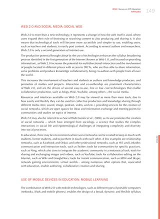 149
                                                                             2010 Survey on ICT Education
                                                                                               ARTICLES




WEB 2.0 ANd SoCIAL mEdIA: SoCIAL WEB

Web 2.0 is more than a new technology; it represents a change in how the web itself is used, where
users expand their role of browsing or searching content to also producing and sharing it. It also
means that technological tools will become more accessible and simpler to use, enabling users,
such as teachers and students, to easily post content. According to several authors and researchers,
Web 2.0 is only a second generation of Internet use.

The production potential brought about by the use of technologies enhances the syllabus broadening
process identified in the first generation of the Internet (known as Web 1.0, and focused on providing
information), as Web 2.0 increases the potential for multidirectional interaction and the involvement
of people located in different places with access to DICTs, who are thus able to share information,
solve problems and produce knowledge collaboratively, being co-authors with people from all over
the world.

This increases the involvement of teachers and students as authors and knowledge producers, and
promoters of studies and projects. Interaction and co-authorship are prominent characteristics
of Web 2.0, and are the drivers of several easy-to-use, free or low cost technologies that enable
collaborative production, such as blogs, Wiki, YouTube, among others – the social media.

Resources and interfaces available on Web 2.0 may be viewed as more than mere tools, due to
how easily and flexibly they can be used for collective production and knowledge sharing through
different media (text, sound, image, podcast, video, and etc.), providing services for the creation of
social networks, which are open spaces for ideas and information exchange and meeting points for
communities and studies on topics of interest.

Web 2.0 may also be referred to as Social Web (Isotani et al., 2008), as its use promotes the creation
of social networks – which have emerged from sociology, a science that studies the complex
interactions in social life and epistemological challenges of integrating complexity and diversity
into social processes.

In education, there may be environments where social networks can be created to keep in touch with




                                                                                                                  English
students, former students, and to put them in touch with each other. A few examples are relationship
networks, such as Facebook and Orkut, and other professional networks, such as hi5 and LinkedIn;
communication and interaction tools, such as Twitter; tools for communities for specific practices,
such as Ning, which also aims to integrate the academic community in a metassocial tool; tools for
sharing and exchanging images and videos, such as YouTube; tools for collaborative editing on the
Internet, such as Wiki and GoogleDocs; tools for instant communication, such as MSN and Skype;
network gaming environments; virtual worlds... among numerous other options that, associated
with education, enable authoring, collaborative creation and sharing.




USE oF moBILE dEvICES IN EdUCATIoN: moBILE LEARNING

The combination of Web 2.0 with mobile technologies, such as different types of portable computers
(netbooks, iPads and mobile phones), enables the design of a broad, dynamic and flexible syllabus
 