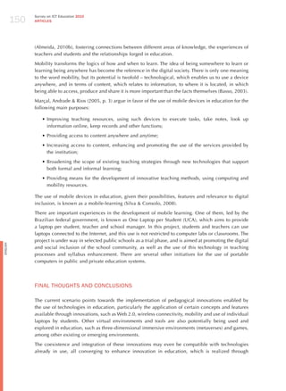 150
                Survey on ICT Education 2010
                ARTICLES




                (Almeida, 2010b), fostering connections between different areas of knowledge, the experiences of
                teachers and students and the relationships forged in education.

                Mobility transforms the logics of how and when to learn. The idea of being somewhere to learn or
                learning being anywhere has become the reference in the digital society. There is only one meaning
                to the word mobility, but its potential is twofold – technological, which enables us to use a device
                anywhere, and in terms of content, which relates to information, to where it is located, in which
                being able to access, produce and share it is more important than the facts themselves (Basso, 2003).

                Marçal, Andrade & Rios (2005, p. 3) argue in favor of the use of mobile devices in education for the
                following main purposes:

                    •	Improving teaching resources, using such devices to execute tasks, take notes, look up
                      information online, keep records and other functions;

                    •	Providing access to content anywhere and anytime;

                    •	Increasing access to content, enhancing and promoting the use of the services provided by
                      the institution;

                    •	Broadening the scope of existing teaching strategies through new technologies that support
                      both formal and informal learning;

                    •	Providing means for the development of innovative teaching methods, using computing and
                      mobility resources.

                The use of mobile devices in education, given their possibilities, features and relevance to digital
                inclusion, is known as a mobile-learning (Silva & Consolo, 2008).

                There are important experiences in the development of mobile learning. One of them, led by the
                Brazilian federal government, is known as One Laptop per Student (UCA), which aims to provide
                a laptop per student, teacher and school manager. In this project, students and teachers can use
                laptops connected to the Internet, and this use is not restricted to computer labs or classrooms. The
                project is under way in selected public schools as a trial phase, and is aimed at promoting the digital
English




                and social inclusion of the school community, as well as the use of this technology in teaching
                processes and syllabus enhancement. There are several other initiatives for the use of portable
                computers in public and private education systems.




                FINAL ThoUGhTS ANd CoNCLUSIoNS

                The current scenario points towards the implementation of pedagogical innovations enabled by
                the use of technologies in education, particularly the application of certain concepts and features
                available through innovations, such as Web 2.0, wireless connectivity, mobility and use of individual
                laptops by students. Other virtual environments and tools are also potentially being used and
                explored in education, such as three-dimensional immersive environments (metaverses) and games,
                among other existing or emerging environments.

                The coexistence and integration of these innovations may even be compatible with technologies
                already in use, all converging to enhance innovation in education, which is realized through
 