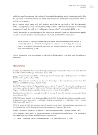 151
                                                                                      2010 Survey on ICT Education
                                                                                                        ARTICLES




multidirectional interactions, the creation of networks of knowledge production and co-authorship,
the expansion of teaching spaces and times, and educational techniques using different forms of
writing and languages.

As an ongoing trend, these tools and activities shall also be ingrained in Web 3.0 (Semantics
Web), favoring the so-called collective knowledge systems, “able to support collective knowledge
production through the analysis of collaborative human efforts” (Isotani et al., 2008, p. 6).

Finally, the use of a technology in particular affects how we teach, think and relate to other people,
as well as how the syllabus is conceived and enhanced. Kenski (2007) emphasizes:



       The availability of a particular technology may induce profound changes in how teaching is
       structured [...] there is a direct relationship between education and technology. We use many
       types of technologies to learn and to know more and we need education to learn and to know
       more about technology. (p. 44)



hence, introducing new technologies to teaching methods requires reviewing how the syllabus is
structured.




REFERENCES

ALMEIDA, Maria Elizabeth Bianconcini. “Tecnologias na educação: dos caminhos trilhados aos atuais desafios”.
BolemA – Boletim de Educação Matemática, 29(21), 2008.

______. “Transformações no trabalho e na formação docente na educação a distância on-line”. em Aberto,
Brasília, 23(84), pp. 67-77, Nov. 2010a.

______. Web Currículo, caminhos e narrativas. In: Proceedings of the Second Seminar curriculum web.
Published in CD-ROM. São Paulo: PUC-SP, 2010b.




                                                                                                                           English
BASSO, Maria Aparecida josé. Pedagogia digital na convergência do suporte “e” da educação: uma proposta de
modelo para logística de negócios sob demanda. Doctorate in production engineering. Florianópolis: Graduate
Program in Production Engineering of the Federal University of Santa Catarina, 2003.

CASTELLS, Manoel. “Internet e sociedade em rede”. In Moraes, D. (org.). Por uma outra comunicação. Rio de
janeiro: Record, 2003.

GADOTTI, Moacir. A escola frente à cultura midiática. In: OROFINO, Maria Izabel. mídias e mediação escolar:
pedagogia dos meios, participação e visibilidade. Guia da Escola Cidadã, v. 12. São Paulo: Cortez / Instituto
Paulo Freire, 2005. pp. 15-94.

ISOTANI, Seiji et al. Web 3.0: os rumos da web semântica e da Web 2.0 nos ambientes educacionais. In:
Proceedings of the xix the Brazilian Symposium on computer in education. SBIE, 2008.

KENSKI, Vani Moreira educação e tecnologias: o novo ritmo da informação. Campinas: Papirus, 2007.

LEIGh, Douglas. A Brief history of Instructional Design. In: iSPi global network chapter. 1998. Available at:
http://www.pignc-ispi.com/articles/education/brief%20history.htm.

LéVY, Pierre. cibercultura. Trad. Carlos Irineu da Costa. 2. ed. São Paulo: Editora 34, 2000.
 