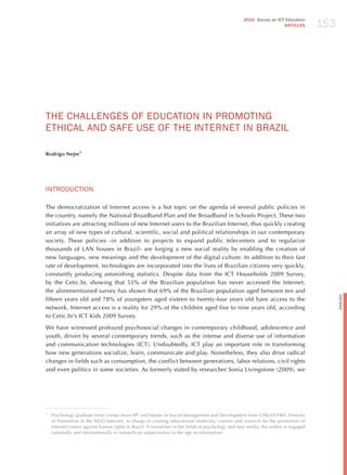 153
                                                                                                  2010 Survey on ICT Education
                                                                                                                    ARTICLES




ThE ChALLENGES oF EdUCATIoN IN PRomoTING
EThICAL ANd SAFE USE oF ThE INTERNET IN BRAzIL

Rodrigo Nejm1




INTRodUCTIoN

The democratization of Internet access is a hot topic on the agenda of several public policies in
the country, namely the National Broadband Plan and the Broadband in Schools Project. These two
initiatives are attracting millions of new Internet users to the Brazilian Internet, thus quickly creating
an array of new types of cultural, scientific, social and political relationships in our contemporary
society. These policies -in addition to projects to expand public telecenters and to regularize
thousands of LAN houses in Brazil- are forging a new social reality by enabling the creation of
new languages, new meanings and the development of the digital culture. In addition to their fast
rate of development, technologies are incorporated into the lives of Brazilian citizens very quickly,
constantly producing astonishing statistics. Despite data from the ICT households 2009 Survey,
by the Cetic.br, showing that 55% of the Brazilian population has never accessed the Internet,
the aforementioned survey has shown that 69% of the Brazilian population aged between ten and




                                                                                                                                          English
fifteen years old and 78% of youngsters aged sixteen to twenty-four years old have access to the
network. Internet access is a reality for 29% of the children aged five to nine years old, according
to Cetic.br’s ICT Kids 2009 Survey.

We have witnessed profound psychosocial changes in contemporary childhood, adolescence and
youth, driven by several contemporary trends, such as the intense and diverse use of information
and communication technologies (ICT). Undoubtedly, ICT play an important role in transforming
how new generations socialize, learn, communicate and play. Nonetheless, they also drive radical
changes in fields such as consumption, the conflict between generations, labor relations, civil rights
and even politics in some societies. As formerly stated by researcher Sonia Livingstone (2009), we




1
    Psychology graduate from Unesp (Assis-SP) and Master in Social Management and Development from CIAGS/UFBA. Director
    of Prevention at the NGO Safernet, in charge of creating educational materials, courses and research for the prevention of
    Internet crimes against human rights in Brazil. A researcher in the fields of psychology and new media, the author is engaged
    nationally and internationally in research on subjectivities in the age of information.
 