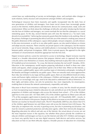 154
                Survey on ICT Education 2010
                ARTICLES




                cannot base our understanding of society on technologies alone, and overlook other changes in
                work relations, family structure and consumerism amongst children and youngsters.

                Technological resources have been massively and rapidly incorporated into the daily lives of
                new generations of children and teenagers. Even lower social classes have increasingly greater
                access to the Internet, mobile phones and electronic devices for communication, study, work and
                entertainment. When we think about the challenges of ethically and safely introducing the Internet
                into the lives of children and teenagers, we cannot overlook the fact that the cyberspace is a social
                networking space. To this day, several Internet users still view the Internet as a “no man’s land,
                devoid of accountability”, believing that anonymity grants them the freedom to do anything. One of
                the primary challenges in promoting the ethical and safe use of the network is making users aware of
                the public dimension of the cyberspace; a space where people, not just computers, socially interact.
                In this new environment, as well as in any other public spaces, we also need to behave as citizens
                and adopt security measures. There certainly are private spaces in the cyberspace, but the massive
                use of social networks, blogs, cameras and mobile phones is increasingly blurring the boundaries
                between public and private (Livingstone, 2009). Even in private spaces, the approach to the rights
                and duties of citizens/netizens should be appropriate from the first click.

                Digital inclusion policies cannot be restricted to access to technology. Digital inclusion must be
                viewed as a broader educational process that prepares Internet users to approach the network
                critically and to view themselves as citizens, thus enabling internauts to play their role as citizens in
                ICT-enabled social environments. “In a way, the Internet emulates the real world” (Amadeu, 2010).
                Education in the contemporary world requires preparing individuals to dwell in these new cyber
                streets and squares, where younger generations spend a lot of their time. When on the Internet, a
                child accesses a global public space with countless types of information and people, including all
                the benefits and dangers enabled by any public space. There are naturally many more opportunities
                than risks, but similarly to any large and busy public space, there are also different levels of crimes,
                scams and human rights violations in the cyberspace. Children and teenagers, who start using the
                Internet at an increasingly early age, need to be educated to understand its ethical dimension, i.e.
                their rights and duties online, not only for protection, but, more importantly, for emancipation,
English




                enabling them to browse the network autonomously, responsibly and safely.

                Education in Brazil faces enormous challenges in a number of areas, but this should not prevent
                us from incorporating issues related to education for safe and ethical use of the Internet. The small
                proportion of children and teenagers who access the Internet from school – 27% of the children
                aged five to nine years old – ICT Kids 2009; 25% of the children aged ten to fifteen years old and
                17% of the youngsters aged sixteen to twenty-four years old – ICT households 2009 – reveals, in
                part, the role of schools in this process. Despite all the efforts to increase access from public schools,
                Internet use reaches far beyond school walls. The ICT households 2009 has also shown that 61%
                of the children aged between ten and fifteen years old access the Internet from LAN houses. The
                latter play an important role, not only in granting access, but also in promoting socialization, and
                must be viewed as potential protection and education agents, rather than intrinsically dangerous.
                Regarding education for ethical and safe use of the Internet, the actual places of access are not
                the most important factors in the equation, but whether these places provide the conditions to
                educate children and teenagers on how to use the Internet and other ICT. Children and teenagers
                can learn very quickly how to use new digital resources, both devices and online services, but
                education on how to use them ethically requires a broader process of education for citizenship,
 