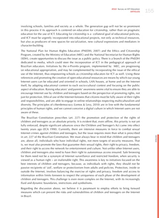 155
                                                                                 2010 Survey on ICT Education
                                                                                                   ARTICLES




involving schools, families and society as a whole. The generation gap will not be so prominent
in this process if its approach is centered on education for citizenship, rather than on pragmatic
education for the use of ICT. Educating for citizenship is a collateral goal of educational policies,
and ICT must be urgently incorporated into educational projects, not only as technical resources,
but also as producers of new spaces for socialization, new cultural expressions and mediators in
character-building.

The National Plan for human Rights Education (PNEDh, 2007) and the Ethics and Citizenship
Program, created by the Ministry of Education (MEC) and the National Secretariat for human Rights
(SDh), create opportunities to discuss the issue as a public policy. There is a branch of the PNEDh
dedicated to media, which could steer the incorporation of ICT in the pedagogical approach of
Brazilian educators. Initiatives by the e-Proinfo program, implemented by MEC, are progressing
on educational appropriation, and may be complemented by incorporating the issue of the ethical
use of the Internet, thus empowering schools as citizenship educators for ICT as well. Using these
references and promoting the creation of open educational resources are means by which our young
Internet users can be educated and oriented in schools, LAN houses, at home and on the Internet
itself, by adapting educational content to each socio-cultural context and focusing on the public
aspect of education. Raising educators’ and parents’ awareness seems vital to ensure they are able to
encourage Internet use by children and teenagers based on the perspective of promoting rights, not
just for protection. Ethical use of the Internet foresees that citizens must be fully aware of their rights
and responsibilities, and are able to engage in online relationships respecting multiculturalism and
diversity. The principles of ciberdemocracy (Lemos & Levy, 2010) are in line with the fundamental
principles of human rights, and we cannot conceive a digital culture in which Internet users are not
aware of these.

The Brazilian Constitution prescribes (art. 227) the promotion and protection of the rights of
children and teenagers as an absolute priority. It is evident that, even offline, this priority is not yet
fully enforced, despite significant advances since the Children and Teenager’s Act came into effect
twenty years ago (ECA 1990). Currently, there are intensive measures in force to combat sexual
Internet crimes against children and teenagers, but the issue requires more than what is prescribed




                                                                                                                      English
in art. 227 of the Brazilian Constitution. We must always bear in mind that children and teenagers
are, above all, individuals who have individual rights, not mere targets of security measures. That
is, we must also promote the laws that guarantee their sexual rights, their right to privacy, freedom,
and their right to access the network for entertainment and culture. Not unlike other Internet users,
children and teenagers also need to have their right to autonomous access ensured. Safe browsing
for them need not be a synonym of Internet surveillance and restricted freedom, when security is
viewed as a human right – an inalienable right. This awareness is key to initiatives focused on the
best interests of children and teenagers, because, as individuals with rights, they should not be
passive recipients of ‘aid’, welfare or protectionism from adults and policies. Protection, inside or
outside the Internet, involves balancing the exercise of rights and privacy, freedom and access to
information within limits foreseen to respect the uniqueness of each phase of the development of
children and teenagers. This challenge is even more complex on the Internet, with its increasingly
fluid and dynamic boundaries, restrictions and symbolisms.

Regarding the discussion above, we believe it is paramount to employ efforts to bring forward
measures which can prevent the risks and vulnerabilities of children and teenagers on the Internet
in Brazil.
 