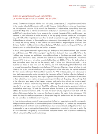 157
                                                                               2010 Survey on ICT Education
                                                                                                 ARTICLES




SIGNS oF vULNERABILITY ANd INdICAToRS
oF hUmAN RIGhTS vIoLATIoNS oN ThE INTERNET

The EU Kids Online survey on Internet risks and safety, conducted in 23 European Union countries
by the London School of Economics, with over 23 thousand children between nine and sixteen years
old (Livingstone & haddon, 2010), reveals the dimension of certain online vulnerability situations.
Despite the high rate of Internet dissemination in European countries (over 90% in some cases)
and 85% of respondents having home access to the network, European children and teenagers are
unaware of basic concepts of online security. In the age group between eleven and twelve years
old, only 43% of the respondents knew how to block unwanted messages and 48% knew how to
find guidance on safe use. In the group between eleven and sixteen years old, only 54% knew how
to change the privacy settings of their profiles on social networks. Regarding risk situations, 24%
declared that they had been victims of cyberbullying, 15% had practiced sexting, and 8% had left
home to meet an online friend (first met online) in person.  

In Brazil, although the Internet is significantly less widespread (69% of the children aged between
ten and fifteen, and 78% of the youngsters aged sixteen to twenty-four years old), 58% of the
children aged between ten and fifteen years old spend one to five hours per week online, 15%
spend six to ten hours a week, and 74% take part in social networking websites (ICT household
Survey 2009). In a survey on online security habits (Safernet, 2009), 69% of the students had at
least one online friend (first met on the Internet), and 32% had over thirty such friends. 12% of
students had dated at least once over the Internet, and 11% had already published intimate and/
or sensual photos online. Regarding cyberbullying, 33% declared having a friend who had already
fallen victim to this kind of humiliation. According to 90% of the educators, the Internet and other
ICT have positive effects on the lives of their students. For 77% of the educators, it is not unusual to
have students commenting on the Internet in the classroom, while 65% of the educators believe it to
be a constant practice. Regarding the dangers experienced by students, 6% were aware that students
in their schools had been victims of sexual grooming on the Internet. Regarding cyberbullying, 26%
of the educators were aware of such cases between students in their schools. As for the school’s
commitment to discuss online security measures, 99% regarded it as the school’s duty, and 67%




                                                                                                                    English
regarded it as an urgent issue which should be addressed through ongoing guidance initiatives.
Nonetheless, worryingly, 50% of the educators believe that there is not enough information to
address the subject in schools, and 24% were not aware of any programs which dealt with the
subject. When asked about the resources they have to address the matter in the classroom, 29%
stated that they did not have any resources, but wished they did, and a further 9% did not have and
did not know how to find this type of resources.

In view of this complex scenario, it is paramount that civil society organizations, families, companies
and governments join efforts to maximize the promotion of the rights of children and teenagers on
and off the Internet. Different policies and initiatives must be coordinated, and public services must
be expanded to use technology itself to maximize opportunities, to minimize risks and to render the
Brazilian Internet a safe gateway for our children and other Internet users to establish and develop
ethical, safe and healthy social relationships.
 