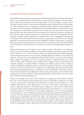 158
                Survey on ICT Education 2010
                ARTICLES




                EdUCATIoN FoR RIGhTS ANd PREvENTIoN

                Knowing that new generations are growing up accustomed to the continuous use of new technological
                devices, it is essential that these same devices are used to educate, to protect and to guide them.
                Many children and teenagers do not find enough spaces to vent their doubts, anxieties, worries
                and issues related to the use of the Internet and potential online or offline violations of their rights.
                It is worth noting that there is a huge gap in technological skills among the current generation of
                educators, counselors and parents and the generations of students/children. To prevent the increase
                of victimization, young Brazilian internauts must, from the first click, know how to ensure their
                safety and have their rights enforced. Not only children, but also parents, educators and agents in
                the system that enforces rights must learn how to avoid online risks, and to be up-to-date with the
                new types of rights violations enabled by the widespread use of ICT. As suggested in the beginning
                of the present article, the Internet must be viewed as a public square and, based on this concept,
                guidelines, precautions and restrictions must be designed for children and teenagers, according to
                their specific age groups and contexts. We cannot wait for sexual grooming, virtual blackmailing,
                suicide incitement or cyberbullying over the Internet to increase to alarming proportions before we
                react.

                Children and teenagers have the right to learn, to enjoy, to interact and to play in the cyberspace
                freely and privately, and their uniqueness as developing individuals must also be preserved on the
                Internet (articles 15, 16, 17 and 71 of the ECA). hence, we need to guide them towards responsible,
                citizen-oriented and secure use of the network, providing adequate conditions to ensure their full
                protection. Initiatives must aim higher than protection alone, because, as citizens with individual
                rights, children and teenagers are able to actively participate in determining their own “best
                interests” (Melo, 2008). Phenomena such as sexting reveal a complex scenario in which the Internet
                empowers teenagers to astonish relatives, institutions and adults in general. Does it expose a
                scenario of objectified, mediated sexuality, or just the free expression of sexuality? In times of hyper
                connection, which criteria based on the unique nature of developing individuals should be taken
                into account in granting them access to information, culture, entertainment and Internet privacy?
                These and related issues must be debated in order to foresee risk situations, and to minimize their
English




                consequences as quickly as possible, fully granting the freedom of the millions of new users which
                Brazil will have in the forthcoming years.

                Children and teenagers aren’t always able to foresee the consequences of their behavior “behind
                the screen”, which reveals the large scope of issues such as sexual rights in adolescence. In order
                to ensure that education will promote the  enforcement of rights and emancipation, we must
                readdress reductionisms, which undermine the voice and will of children and teenagers in the
                name of, supposedly, protection. The Internet greatly empowers its users, and this empowerment
                will only be ethical and citizenship-oriented when the notion of the Internet as a “no man’s land
                of absolute impunity” is demystified. The most effective approach is far from restricting freedoms
                or criminalization; it relies on educational processes that create the conditions for responsible and
                conscious use of the Internet. Accounting for the extent of the public dimension of the Internet and
                recognizing the responsibilities that follow the rights in the relationships it enables will promote
                the development of an increasingly freer and more democratic Internet. If parents and educators do
                not immediately take the reigns of this educational process, online as well as offline, the future of
                children’s and teenagers’ human rights and of the Internet itself may be threatened. Relationships
 