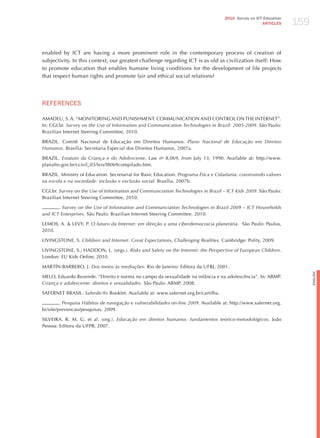 159
                                                                                     2010 Survey on ICT Education
                                                                                                       ARTICLES




enabled by ICT are having a more prominent role in the contemporary process of creation of
subjectivity. In this context, our greatest challenge regarding ICT is as old as civilization itself: how
to promote education that enables humane living conditions for the development of life projects
that respect human rights and promote fair and ethical social relations?




REFERENCES

AMADEU, S. A. “MONITORING AND PUNIShMENT: COMMUNICATION AND CONTROL ON ThE INTERNET”.
In: CGI.br. Survey on the use of information and communication technologies in Brazil: 2005-2009. São Paulo:
Brazilian Internet Steering Committee, 2010.

BRAzIL. Comitê Nacional de Educação em Direitos humanos. Plano nacional de educação em direitos
humanos. Brasília: Secretaria Especial dos Direitos humanos, 2007a.

BRAzIL. estatuto da criança e do Adolescente, Law no 8,069, from july 13, 1990. Available at: http://www.
planalto.gov.br/ccivil_03/leis/l8069compilado.htm.

BRAzIL. Ministry of Education. Secretariat for Basic Education. Programa Ética e cidadania: construindo valores
na escola e na sociedade: inclusão e exclusão social. Brasília, 2007b.

CGI.br. Survey on the use of information and communciation technologies in Brazil – ict kids 2009. São Paulo:
Brazilian Internet Steering Committee, 2010.

       . Survey on the use of information and communciation technologies in Brazil 2009 – ict households
and ict enterprises. São Paulo: Brazilian Internet Steering Committee, 2010.

LEMOS, A. & LEVY, P. o futuro da internet: em direção a uma ciberdemocracia planetária. São Paulo: Paulus,
2010.

LIVINGSTONE, S. children and internet: great expectations, challenging realities. Cambridge: Polity, 2009.

LIVINGSTONE, S.; hADDON, L. (orgs.). risks and Safety on the internet: the Perspective of european children.
London: EU Kids Online, 2010.

MARTÍN-BARBERO, j. dos meios às mediações. Rio de janeiro: Editora da UFRj, 2001.




                                                                                                                          English
MELO, Eduardo Rezende. “Direito e norma no campo da sexualidade na infância e na adolescência”. In: ABMP.
criança e adolescente: direitos e sexualidades. São Paulo: ABMP, 2008.

SAFERNET BRASIL. Saferdic@s Booklet. Available at: www.safernet.org.br/cartilha.

         . Pesquisa hábitos de navegação e vulnerabilidades on-line 2009. Available at: http://www.safernet.org.
br/site/prevencao/pesquisas, 2009.

SILVEIRA, R. M. G. et al. (org.). educação em direitos humanos: fundamentos teórico-metodológicos. joão
Pessoa: Editora da UFPB, 2007.
 