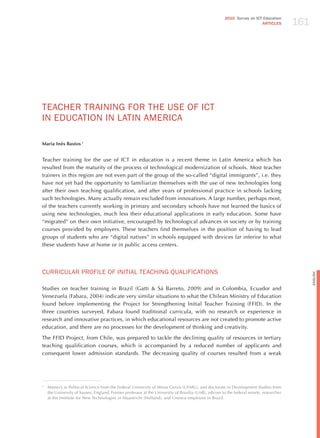 161
                                                                                                      2010 Survey on ICT Education
                                                                                                                        ARTICLES




TEAChER TRAINING FoR ThE USE oF ICT
IN EdUCATIoN IN LATIN AmERICA

Maria Inês Bastos 1


Teacher training for the use of ICT in education is a recent theme in Latin America which has
resulted from the maturity of the process of technological modernization of schools. Most teacher
trainers in this region are not even part of the group of the so-called “digital immigrants”, i.e. they
have not yet had the opportunity to familiarize themselves with the use of new technologies long
after their own teaching qualification, and after years of professional practice in schools lacking
such technologies. Many actually remain excluded from innovations. A large number, perhaps most,
of the teachers currently working in primary and secondary schools have not learned the basics of
using new technologies, much less their educational applications in early education. Some have
“migrated” on their own initiative, encouraged by technological advances in society or by training
courses provided by employers. These teachers find themselves in the position of having to lead
groups of students who are “digital natives” in schools equipped with devices far inferior to what
these students have at home or in public access centers.




CURRICULAR PRoFILE oF INITIAL TEAChING qUALIFICATIoNS




                                                                                                                                               English
Studies on teacher training in Brazil (Gatti & Sá Barreto, 2009) and in Colombia, Ecuador and
Venezuela (Fabara, 2004) indicate very similar situations to what the Chilean Ministry of Education
found before implementing the Project for Strengthening Initial Teacher Training (FFID). In the
three countries surveyed, Fabara found traditional curricula, with no research or experience in
research and innovative practices, in which educational resources are not created to promote active
education, and there are no processes for the development of thinking and creativity.

The FFID Project, from Chile, was prepared to tackle the declining quality of resources in tertiary
teaching qualification courses, which is accompanied by a reduced number of applicants and
consequent lower admission standards. The decreasing quality of courses resulted from a weak




1
    Master’s in Political Science from the Federal University of Minas Gerais (UFMG), and doctorate in Development Studies from
    the University of Sussex, England. Former professor at the University of Brasília (UnB), adviser to the federal senate, researcher
    at the Institute for New Technologies in Maastricht (holland), and Unesco employee in Brazil.
 