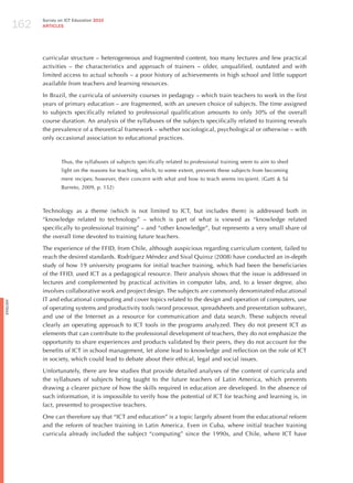 162
                Survey on ICT Education 2010
                ARTICLES




                curricular structure – heterogeneous and fragmented content, too many lectures and few practical
                activities – the characteristics and approach of trainers – older, unqualified, outdated and with
                limited access to actual schools – a poor history of achievements in high school and little support
                available from teachers and learning resources.

                In Brazil, the curricula of university courses in pedagogy – which train teachers to work in the first
                years of primary education – are fragmented, with an uneven choice of subjects. The time assigned
                to subjects specifically related to professional qualification amounts to only 30% of the overall
                course duration. An analysis of the syllabuses of the subjects specifically related to training reveals
                the prevalence of a theoretical framework – whether sociological, psychological or otherwise – with
                only occasional association to educational practices.



                        Thus, the syllabuses of subjects specifically related to professional training seem to aim to shed
                        light on the reasons for teaching, which, to some extent, prevents these subjects from becoming
                        mere recipes; however, their concern with what and how to teach seems incipient. (Gatti & Sá
                        Barreto, 2009, p. 152)



                Technology as a theme (which is not limited to ICT, but includes them) is addressed both in
                “knowledge related to technology” – which is part of what is viewed as “knowledge related
                specifically to professional training” – and “other knowledge”, but represents a very small share of
                the overall time devoted to training future teachers.

                The experience of the FFID, from Chile, although auspicious regarding curriculum content, failed to
                reach the desired standards. Rodríguez Méndez and Sival Quiroz (2008) have conducted an in-depth
                study of how 19 university programs for initial teacher training, which had been the beneficiaries
                of the FFID, used ICT as a pedagogical resource. Their analysis shows that the issue is addressed in
                lectures and complemented by practical activities in computer labs, and, to a lesser degree, also
                involves collaborative work and project design. The subjects are commonly denominated educational
                IT and educational computing and cover topics related to the design and operation of computers, use
English




                of operating systems and productivity tools (word processor, spreadsheets and presentation software),
                and use of the Internet as a resource for communication and data search. These subjects reveal
                clearly an operating approach to ICT tools in the programs analyzed. They do not present ICT as
                elements that can contribute to the professional development of teachers, they do not emphasize the
                opportunity to share experiences and products validated by their peers, they do not account for the
                benefits of ICT in school management, let alone lead to knowledge and reflection on the role of ICT
                in society, which could lead to debate about their ethical, legal and social issues.

                Unfortunately, there are few studies that provide detailed analyses of the content of curricula and
                the syllabuses of subjects being taught to the future teachers of Latin America, which prevents
                drawing a clearer picture of how the skills required in education are developed. In the absence of
                such information, it is impossible to verify how the potential of ICT for teaching and learning is, in
                fact, presented to prospective teachers.

                One can therefore say that “ICT and education” is a topic largely absent from the educational reform
                and the reform of teacher training in Latin America. Even in Cuba, where initial teacher training
                curricula already included the subject “computing” since the 1990s, and Chile, where ICT have
 