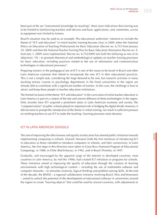 163
                                                                                 2010 Survey on ICT Education
                                                                                                   ARTICLES




been part of the set “instrumental knowledge for teaching”, there were indications that training was
to be limited to familiarizing teachers with devices and basic applications, and, sometimes, access
to equipment was limited to trainers.

Brazil’s situation may be used as an example. The educational authorities’ intention to include the
theme of “ICT and education” in initial teacher training became clear in 2009, when the National
Policy on Education of Teaching Professionals for Basic Education (Decree no. 6,755 from january
29, 2009) and then the National Teacher Training Plan for Basic Education (Normative Decree no. 9,
from july 1, 2009) were implemented. Decree no. 6,755/2009 sets forth the following as one of its
objectives: “IX – to promote theoretical and methodological updates on teacher training processes
for basic education, including practices related to the use of information and communication
technologies in educational processes”.

Preparing trainers in the pedagogical use of ICT is one of the issues to be faced in Brazil and other
Latin American countries that intend to incorporate the new ICT in their educational practices.
This is not a simple task, considering the large demand to be met, but research activities in many
teaching tertiary courses or psychology departments in the finest universities in the region are
already able to contribute with a significant number of trainers. In this case, the challenge is how to
attract and keep these people in teacher education institutions.

The limited inclusion of the theme “ICT and education” in the curriculum of initial teacher education in
Latin America is part of a context of the late and uneven diffusion of these technologies in the region.
Only recently have ICT acquired a prominent status in Latin American economy and society. The
“computerization” of public schools played an important role in bridging the digital divide; however, it
did not seem to prompt the introduction of the theme in initial training, nor result in sufficient pressure
on working teachers to use ICT to make the teaching / learning processes more dynamic.




ICT IN LATIN AmERICAN SChooLS




                                                                                                                      English
The aim of improving the effectiveness and quality of education has steered public initiatives towards
implementing computing in schools. Overall, literature finds the first initiatives of introducing ICT
in education as those intended to introduce computers in schools, and later connectivity. In Latin
America, the first steps in this direction were taken in Costa Rica (National Program of Educational
Computing), in 1988, in Chile (Red Enlaces), in 1992, and in Brazil (Proinfo), in 1997.

Gradually, and encouraged by the apparent surge of the Internet in developed countries, most
countries in Latin America, by mid the 1990s, had created ICT initiatives or programs for schools.
These initiatives aimed at improving the quality of education through the creation of learning
environments with high technological content – including the use of multimedia software and
computer networks – to stimulate creativity, logical thinking and problem-solving skills. At the end
of the decade, the RIVED – a regional collaborative initiative involving Brazil, Peru and Venezuela
– aimed to unlock the potential of the development of educational software in universities around
the region to create “learning objects” that could be used by several countries, with adjustments to
 