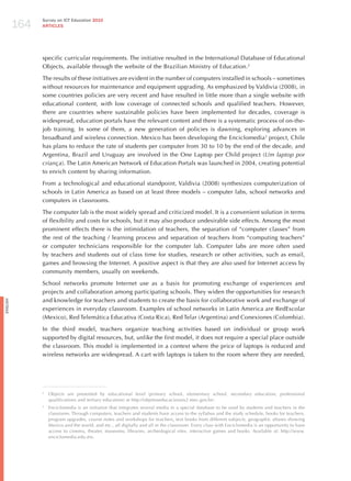 164
                Survey on ICT Education 2010
                ARTICLES




                specific curricular requirements. The initiative resulted in the International Database of Educational
                Objects, available through the website of the Brazilian Ministry of Education.2

                The results of these initiatives are evident in the number of computers installed in schools – sometimes
                without resources for maintenance and equipment upgrading. As emphasized by Valdivia (2008), in
                some countries policies are very recent and have resulted in little more than a single website with
                educational content, with low coverage of connected schools and qualified teachers. however,
                there are countries where sustainable policies have been implemented for decades, coverage is
                widespread, education portals have the relevant content and there is a systematic process of on-the-
                job training. In some of them, a new generation of policies is dawning, exploring advances in
                broadband and wireless connection. Mexico has been developing the Enciclomedia3 project, Chile
                has plans to reduce the rate of students per computer from 30 to 10 by the end of the decade, and
                Argentina, Brazil and Uruguay are involved in the One Laptop per Child project (um laptop por
                criança). The Latin American Network of Education Portals was launched in 2004, creating potential
                to enrich content by sharing information.

                From a technological and educational standpoint, Valdivia (2008) synthesizes computerization of
                schools in Latin America as based on at least three models – computer labs, school networks and
                computers in classrooms.

                The computer lab is the most widely spread and criticized model. It is a convenient solution in terms
                of flexibility and costs for schools, but it may also produce undesirable side effects. Among the most
                prominent effects there is the intimidation of teachers, the separation of “computer classes” from
                the rest of the teaching / learning process and separation of teachers from “computing teachers”
                or computer technicians responsible for the computer lab. Computer labs are more often used
                by teachers and students out of class time for studies, research or other activities, such as email,
                games and browsing the Internet. A positive aspect is that they are also used for Internet access by
                community members, usually on weekends.

                School networks promote Internet use as a basis for promoting exchange of experiences and
                projects and collaboration among participating schools. They widen the opportunities for research
                and knowledge for teachers and students to create the basis for collaborative work and exchange of
English




                experiences in everyday classroom. Examples of school networks in Latin America are RedEscolar
                (Mexico), Red Telemática Educativa (Costa Rica), Red Telar (Argentina) and Conexiones (Colombia).

                In the third model, teachers organize teaching activities based on individual or group work
                supported by digital resources, but, unlike the first model, it does not require a special place outside
                the classroom. This model is implemented in a context where the price of laptops is reduced and
                wireless networks are widespread. A cart with laptops is taken to the room where they are needed,




                2
                    Objects are presented by educational level (primary school, elementary school, secondary education, professional
                    qualifications and tertiary education) at http://objetoseducacionais2.mec.gov.br/.
                3
                    Enciclomedia is an initiative that integrates several media in a special database to be used by students and teachers in the
                    classroom. Through computers, teachers and students have access to the syllabus and the study schedule, books for teachers,
                    program upgrades, course notes and workshops for teachers, text books from different subjects, geographic atlases showing
                    Mexico and the world, and etc., all digitally and all in the classroom. Every class with Enciclomedia is an opportunity to have
                    access to cinema, theater, museums, libraries, archeological sites, interactive games and books. Available at: http://www.
                    enciclomedia.edu.mx.
 