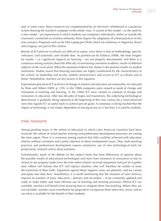 165
                                                                               2010 Survey on ICT Education
                                                                                                 ARTICLES




and, in some cases, these resources are complemented by an electronic whiteboard or a projector
screen showing the teacher’s computer to the whole class. A variant of this model – or the seed for
a new model – are experiences in which students use computers individually, within or outside the
classroom, connected via wireless networks; these require the adaptation of school practices to this
new scenario. Proposals such as the One Laptop per Child, which are underway in Argentina, Brazil
and Uruguay, are part of this context.

Results of ICT policies in schools are difficult to assess, since there is lack of methodology, specific
indicators, and systematic and reliable data. As pointed out by Valdivia (2008), the most longed-
for results – i.e. significant impacts on learning – are not properly documented, and there is a
consensus among analysts about the difficulty of monitoring consistent academic results in different
subjects of the curriculum. What the amassed evidence has shown is the positive results on student
motivation. Studies reveal that learning outcomes are highly conditioned by the characteristics of
the school, its leadership and faculty, student characteristics and access to ICT at schools and at
home. Nonetheless, teachers are key factors in this equation.

Expectations placed on ICT as drivers of change in schools and education are noteworthy. As indicated
by Peres and hilbert (2009, p. 239), in the 1980s computers were viewed as seeds of change and
innovation in teaching and learning. In the 1990s ICT were viewed as catalysts of change and
innovation in education. After two decades of hopes and frustrations, the underlying technological
determinism is gradually being replaced at the beginning of this new century by a more balanced
view that regards ICT as useful tools to achieve pre-set goals. A consensus is being reached that the
impact of technology is not simply dependent on having access to it, but how it is used by students.




FINAL ThoUGhTS

Among pending issues in the reform of education in which Latin American countries have been
involved, the reform of initial teacher training and professional development processes are among
the most urgent. There is a consensus among analysts that little could be achieved with education




                                                                                                                    English
reforms without consistent and careful attention to these fundamental issues. Thus, both teaching
practices and professional development require satisfactory use of new technological tools for
productivity, research and to share solutions.

Unfortunately, much of the debate on the subject stems less from differences of opinion about
the possible results of educational technologies and more from resistance to innovation or fear or
refusal to see progress made since the time when schools received equipment and just let it gather
dust. Others still believe that ICT will replace teachers, who will therefore be unable to resist
the extinction of their trade. Arguments against these negative views are plentiful, and we cannot
anticipate new data here. Nonetheless, it is worth mentioning that the situation of Latin America
requires its teachers of basic education – primary and secondary – to be constantly updated and
ready to make better and more efficient use of teaching and learning processes. Where ICT are
available, teachers will benefit from knowing how to integrate them into teaching. Where they are
not available, teachers must nonetheless be prepared to incorporate them when they arrive, and to
use what is available for the benefit of their students.
 