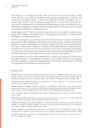 166
                Survey on ICT Education 2010
                ARTICLES




                Since teachers are not prepared to make better use of ICT in the curriculum, public schools
                mainly fulfill the role of reducing the digital divide, offering the opportunity for students – and
                communities surrounding schools – to familiarize themselves with new technologies. This is a
                positive result, but poor from an educational perspective. ICT in schools can and should be a
                useful aid for teaching and learning, developing thinking, offering a variety of information sources,
                facilitating the development of abstract thinking through simulations and models, and encouraging
                the exchange of information in collaborative work.

                The development of ICT skills in the initial training of teachers is very limited in countries of the
                region, and, if anything, only taps the surface, not preparing future teachers to incorporate these
                technologies into teaching and learning.

                As ICT have developed in areas other than education, the issue of their use by teachers resulted from
                the pressure that their development exerted upon schools and teaching / learning, combined with
                decades of research and development in education, though distant from teacher training schools.
                This requires initial teacher training in ICT no longer to be the responsibility of computing teachers,
                in computer labs, but to become the role of all trainers and educators in the institution as a whole.
                In no other way will teachers be able to overcome the technical level itself and integrate technical
                and educational aspects in the design of the curriculum with their future students.

                Training institutions, as well as those responsible for evaluation and certification, will gain much
                from determining the ICT skills regarded as desirable for future teachers. There are many proposals
                that define competence standards for ongoing education and training, regarding them as elements
                of a single path for the development of teaching skills.



                REFERENCES

                BARRIOS, Óscar. “hacia un nuevo enfoque de la formación inicial”. In: ARéVOLO, Isabel Flores (org.). ¿cómo
                estamos formando a los maestros en América latina? International Meeting “El desarrollo profesional de los
                decentes en America Latina, Lima, November 2003. Lima: Proeduca GTz, OREALC/Unesco Santiago, 2004.
English




                BASTOS, Maria Inês. o desenvolvimento de competências em “tic para a educação” na formação de docentes
                na América latina. Brasília: Unesco, 2010.

                FABARA, Eduardo. “Colombia, Ecuador y Venezuela.” In: ARéVALO, Isabel Flores (org.). ¿cómo estamos
                formando a los maestros en América latina? International meeting “El desarrollo profesional de los docentes en
                América Latina”, Lima, novembro de 2003. Lima: Proeduca GTz, OREALC/Unesco Santiago, 2004.

                GATTI, Bernardete Angelina; SÁ BARRETO, Elba Siqueira. Professores do Brasil: impasses e desafios. Brasília:
                Unesco, 2009.

                PERES, Wilson; hILBERT, Martin (orgs.). la sociedad de la información en América latina y el caribe: desarrollo
                de las tecnologías y tecnologías para el desarrollo, Santiago: Cepal, 2009.

                RODRÍGUEz MéNDEz, jaime; SILVA QUIROz, juan. “El desarrollo profesional docente en informática educativa
                en Chile”. In: ENLACES; OREALC/UNESCO. estándares tic para la Formación inicial docente: una Propuesta
                en el contexto chileno. Santiago: Orealc/Unesco, 2008.

                SUNKEL, Guillermo. las tecnologías de la información y comunicación (tic) en la educación en América latina:
                una exploración de indicadores. Serie Políticas Sociales 126. Santiago: Cepal, División de Desarrollo Social, 2006.

                VALDIVIA, Ignacio jara. las políticas de tecnología para escuelas en América latina y el mundo: visiones y
                lecciones. Santiago: UN, 2008.
 