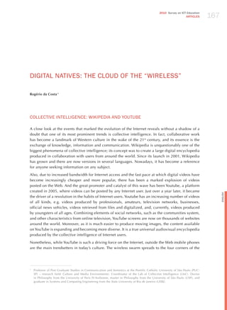 167
                                                                                               2010 Survey on ICT Education
                                                                                                                 ARTICLES




dIGITAL NATIvES: ThE CLoUd oF ThE “WIRELESS”

Rogério da Costa 1




CoLLECTIvE INTELLIGENCE: WIKIPEdIA ANd YoUTUBE

A close look at the events that marked the evolution of the Internet reveals without a shadow of a
doubt that one of its most prominent trends is collective intelligence. In fact, collaborative work
has become a landmark of Western culture in the wake of the 21st century, and its essence is the
exchange of knowledge, information and communication. Wikipedia is unquestionably one of the
biggest phenomena of collective intelligence; its concept was to create a large digital encyclopedia
produced in collaboration with users from around the world. Since its launch in 2001, Wikipedia
has grown and there are now versions in several languages. Nowadays, it has become a reference
for anyone seeking information on any subject.

Also, due to increased bandwidth for Internet access and the fast pace at which digital videos have
become increasingly cheaper and more popular, there has been a marked explosion of videos
posted on the Web. And the great promoter and catalyst of this wave has been Youtube, a platform
created in 2005, where videos can be posted by any Internet user. just over a year later, it became




                                                                                                                                     English
the driver of a revolution in the habits of Internet users. Youtube has an increasing number of videos
of all kinds, e.g. videos produced by professionals, amateurs, television networks, businesses,
official news vehicles, videos retrieved from files and digitalized, and, currently, videos produced
by youngsters of all ages. Combining elements of social networks, such as the communities system,
and other characteristics from online television, YouTube screens are now on thousands of websites
around the world. Moreover, as it is much easier to produce moving images, the content available
on YouTube is expanding and becoming more diverse. It is a true universal audiovisual encyclopedia
produced by the collective intelligence of Internet users.

Nonetheless, while YouTube is such a driving force on the Internet, outside the Web mobile phones
are the main trendsetters in today’s culture. The wireless swarm spreads to the four corners of the




1
    Professor of Post Graduate Studies in Communication and Semiotics at the Pontific Catholic University of São Paulo (PUC-
    SP) – research field: Culture and Media Environments). Coordinator of the Lab of Collective Intelligence (LInC). Doctor
    in Philosophy from the University of Paris IV-Sorbonne, master in Philosophy from the University of São Paulo (USP), and
    graduate in Systems and Computing Engineering from the State University of Rio de janeiro (UERj).
 