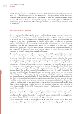 168
                Survey on ICT Education 2010
                ARTICLES




                planet. Virtually everyone is under the coverage area of a mobile operator. Currently there are over
                three and a half billion devices in use, and the launch of a new generation of mobile devices has
                confirmed what used to be viewed only as a trend in 2002; i.e. the Web is extending itself to mobile
                phones, and vice-versa. Initiatives that rely on the synergy between mobile phones and the Internet
                are springing up, and the massive archive of images from YouTube is already accessible in the palm
                of their hands.




                moBILE SoCIAL NETWoRKS

                The new essence of social change has a name – mobility. Being “always connected” anywhere is
                now critical. This reveals that the actual revolution in wireless computing is not just commercial
                or technical, but social. Connected at all times and everywhere, people can communicate and
                cooperate in new ways. Nowadays, data services for mobile devices have become an important
                platform worldwide, not only for receiving or sending audio and video content, but also for group
                interaction. Voice and text communication, which were no strangers to us in the early 2000s,
                are joined by images and videos in regular message exchanges among individuals and groups of
                users of portable devices. And let’s not forget multiplayer games for mobile phones, which are also
                becoming increasingly more popular among Brazilian users.

                The mobility revolution had already been foreseen by howard Rheingold (2002). First of all, it
                is worth remembering that while the world of desktops raised questions about the deterioration
                of physical relationships among human beings, mobile devices started indicating that virtual
                communication would become a powerful medium to promote real encounters. Landline phones
                had long been enabling people to significantly increase their face-to-face meetings. Nowadays,
                with so many collective, political and artistic events being enabled by the mobile phone network,
                its potential for transforming the dynamics of social movements is indisputable. Second of all, there
                is the next generation of these devices, which have already incorporated GPS functions, enabling
                a range of uses that combine communication and georeferencing. It is equally noteworthy that
English




                very soon we will no longer distinguish between conventional mobile phones and smartphones.
                All mobile devices will be “smart” devices. The ubiquity enabled by these devices has created a
                vast unbound universe of possibilities for all kinds of exchange of information and entertainment.
                Both from the perspective of urgency (accessing information anywhere, anytime) and entertainment
                (watching movies, playing group games or alone), smartphones are embedded with technology that
                combines multiple media in one device (phone, Internet, television, game console, and desktop
                features). This corroborates a trend foreseen in the late twentieth century – the smart technology of
                chips should spread to all kinds of devices available, and they will all very soon be interconnected
                via wireless networks.

                Thus, one of the most prominent trends is mobile communities, which rely on the use of portable
                devices to operate. It may be hard to imagine mobile virtual communities as something similar to
                social groups. For example, how do they work through devices such as mobile phones, palmtops
                and tablets? Do our definitions of community still apply in this case?

                Virtual communities based on mobile phones, PDAs and other wireless devices have been
                increasingly used to support the coordination of group actions in localized geographic space. Thus,
 