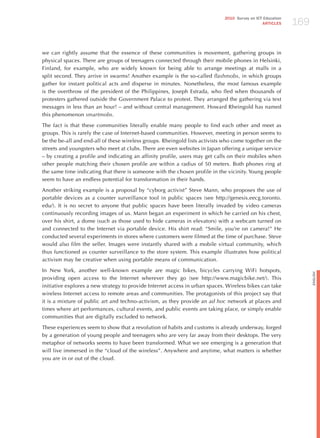 169
                                                                             2010 Survey on ICT Education
                                                                                               ARTICLES




we can rightly assume that the essence of these communities is movement, gathering groups in
physical spaces. There are groups of teenagers connected through their mobile phones in helsinki,
Finland, for example, who are widely known for being able to arrange meetings at malls in a
split second. They arrive in swarms! Another example is the so-called flashmobs, in which groups
gather for instant political acts and disperse in minutes. Nonetheless, the most famous example
is the overthrow of the president of the Philippines, joseph Estrada, who fled when thousands of
protesters gathered outside the Government Palace to protest. They arranged the gathering via text
messages in less than an hour! – and without central management. howard Rheingold has named
this phenomenon smartmobs.

The fact is that these communities literally enable many people to find each other and meet as
groups. This is rarely the case of Internet-based communities. however, meeting in person seems to
be the be-all and end-all of these wireless groups. Rheingold lists activists who come together on the
streets and youngsters who meet at clubs. There are even websites in japan offering a unique service
– by creating a profile and indicating an affinity profile, users may get calls on their mobiles when
other people matching their chosen profile are within a radius of 50 meters. Both phones ring at
the same time indicating that there is someone with the chosen profile in the vicinity. Young people
seem to have an endless potential for transformation in their hands.

Another striking example is a proposal by “cyborg activist” Steve Mann, who proposes the use of
portable devices as a counter surveillance tool in public spaces (see http://genesis.eecg.toronto.
edu/). It is no secret to anyone that public spaces have been literally invaded by video cameras
continuously recording images of us. Mann began an experiment in which he carried on his chest,
over his shirt, a dome (such as those used to hide cameras in elevators) with a webcam turned on
and connected to the Internet via portable device. his shirt read: “Smile, you’re on camera!” he
conducted several experiments in stores where customers were filmed at the time of purchase. Steve
would also film the seller. Images were instantly shared with a mobile virtual community, which
thus functioned as counter surveillance to the store system. This example illustrates how political
activism may be creative when using portable means of communication.

In New York, another well-known example are magic bikes, bicycles carrying WiFi hotspots,




                                                                                                                  English
providing open access to the Internet wherever they go (see http://www.magicbike.net/). This
initiative explores a new strategy to provide Internet access in urban spaces. Wireless bikes can take
wireless Internet access to remote areas and communities. The protagonists of this project say that
it is a mixture of public art and techno-activism, as they provide an ad hoc network at places and
times where art performances, cultural events, and public events are taking place, or simply enable
communities that are digitally excluded to network.

These experiences seem to show that a revolution of habits and customs is already underway, forged
by a generation of young people and teenagers who are very far away from their desktops. The very
metaphor of networks seems to have been transformed. What we see emerging is a generation that
will live immersed in the “cloud of the wireless”. Anywhere and anytime, what matters is whether
you are in or out of the cloud.
 