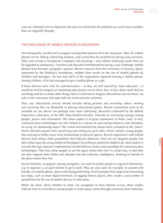 171
                                                                              2010 Survey on ICT Education
                                                                                                ARTICLES




cons are ultimately not so important, because we realize that the problems are much more complex
than we originally thought.




ThE ChALLENGE oF moBILE dEvICES IN EdUCATIoN

Not infrequently, teachers tell youngsters to keep their phones off in the classroom. After all, mobile
phones are for talking, distracting students, and cannot thus be switched on during class activities.
After years trying to incorporate computers into teaching – and without achieving results that can
be regarded as satisfactory – teachers and educators find themselves facing a new challenge: mobile
phones have become youngsters’ passion. Recent research from the University of Navarra, Spain,
sponsored by the Telefónica Foundation, yielded clear results on the use of mobile phones by
children and teenagers. No less than 82% of the respondents reported owning a mobile phone.
Among children, 45% had managed to get a mobile phone as a gift.

If these devices were only for communication – as they are still viewed by many educators – it
would be hard to imagine an interesting educational use for them. But, in fact, these small devices
are being used for so many other things, that it is hard not to imagine educational uses for them, not
only in the classroom, but especially for extracurricular activities.

Thus, any educational activity should include taking pictures and recording videos, sending
and receiving files via Bluetooth or playing educational games. Recent innovations soon to be
available on any device are perhaps even more interesting. Research conducted by the Mobile
Experience Laboratory, of the MIT (http://mobile.mit.edu), indicates an increasing synergy among
people, places and information. The urban aspect is of great importance in these cases. In fact,
communication technologies are still viewed as a means of overcoming distances and, therefore,
of saving (or abstracting) space. The virtual environment has always been censured as the “place”
which alienates people from socializing and relating to each other, which isolates young people,
thus moving us further away from relationships in physical spaces. Recent experiences with mobile
devices have shown other possibilities that indicate otherwise: how can we integrate people into




                                                                                                                   English
their urban space by using mobile technologies? According to studies by Mobile Lab, what matters is
not only the type of project implemented, but the effort to create a new paradigm for communication
technologies. They may allow people to use the space where they live in a smart way, so that they
are able integrate their habits and attitudes into the collective intelligence, thinking for benefit of
the place where they live.

Social networks, so popular among youngsters, are used to enable people to organize themselves,
e.g. to organize a car pool scheme to go to work. They are also used, for example, to consult with
friends, via mobile phone, about tasks being performing. From examples that range from reinventing
bus stops, such as smart digital terminals, to tagging historic places, they create a vast number of
possibilities for the use of mobile devices in education.

While we worry about whether to allow our youngsters to have Internet access, these studies
indicate how to reintroduce young people in urban space issues through communication networks.
 