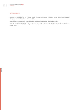 172
                Survey on ICT Education 2010
                ARTICLES




                REFERENCES

                MANN, S.; NIEDzVIECKI, h. cyborg: digital destiny and human Possibility in the Age of the wearable
                computer. Toronto: Doubleday Canada, 2001.

                RhEINGOLD, h. Smartmobs: the next Social revolution. Cambridge, MA: Perseus, 2002.

                SALA, X. B.; ChALEzQUER, C. S. A geração interativa na ibero-América. Madri: Coleção Fundación Telefónica
                / Ariel, 2008.
English
 