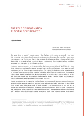 173
                                                                                                    2010 Survey on ICT Education
                                                                                                                      ARTICLES




ThE RoLE oF INFoRmATIoN
IN SoCIAL dEvELoPmENT


Ladislau Dowbor1




                                                                                     “information makes us all equal.”
                                                                                     (Dando, Antares Slum, Rio de janeiro)




The great driver of society’s transformation – the elephant in the room, so to speak – has been
the increasing momentum of technological transformations. Undoubtedly, there have been other
epic moments, e.g. the Ancient Greeks, the European Renaissance and the explosion of scientific
knowledge in the wake of the twentieth century – electricity, the telegraph, railway transport,
airplanes, cars, the theory of the relativity, and etc.

however, nothing compares to the unparalleled development that followed World War II – from
large scale events, such as telescopes in orbit and man’s landing on the moon, to the realm of small
molecules, such as the DNA and nanotechnology, fine chemicals, bioengineering, advancements
in means of transportation and the spread of education, which has currently reached almost every




                                                                                                                                            English
corner of the planet. Knowledge has become the center of the process of cultural, political, social,
and economic change. We are beholding the knowledge society – which, indeed, has knowledge,
though not followed closely by social and political structure.

As part of this process, the revolution enabled by the information and communication technologies,
which drives the potential of all fields of research, has become particularly important. By progressing
from “drawn” signs, such as the letter “a” or the number “2”, to digital notation in “0s” and “1s”, it
has become feasible to record human knowledge in different subatomic particles and to transmit it on
electromagnetic waves. This advance has enabled mankind’s creative side to flourish – information
and communication technologies become widespread at the same moment in time as economic




1
    Ladislau Dowbor is a doctor in Economic Sciences from the Warsaw Central School of Planning and Statistics, a professor at
    the Pontific Catholic University of São Paulo and a consultant for several United Nations agencies. he is the author of several
    books and articles. his numerous publications on social and economic planning are available, in full and free of charge, as
    Creative Commons, at the website http://dowbor.org. Email: ladislau@dowbor.org.
 
