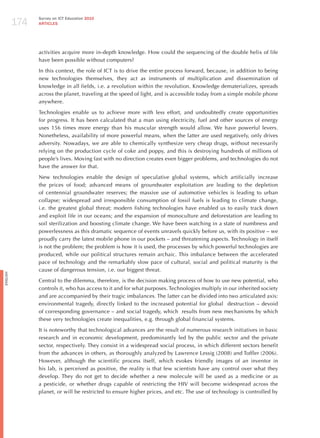 174
                Survey on ICT Education 2010
                ARTICLES




                activities acquire more in-depth knowledge. how could the sequencing of the double helix of life
                have been possible without computers?

                In this context, the role of ICT is to drive the entire process forward, because, in addition to being
                new technologies themselves, they act as instruments of multiplication and dissemination of
                knowledge in all fields, i.e. a revolution within the revolution. Knowledge dematerializes, spreads
                across the planet, traveling at the speed of light, and is accessible today from a simple mobile phone
                anywhere.

                Technologies enable us to achieve more with less effort, and undoubtedly create opportunities
                for progress. It has been calculated that a man using electricity, fuel and other sources of energy
                uses 156 times more energy than his muscular strength would allow. We have powerful levers.
                Nonetheless, availability of more powerful means, when the latter are used negatively, only drives
                adversity. Nowadays, we are able to chemically synthesize very cheap drugs, without necessarily
                relying on the production cycle of coke and poppy, and this is destroying hundreds of millions of
                people’s lives. Moving fast with no direction creates even bigger problems, and technologies do not
                have the answer for that.

                New technologies enable the design of speculative global systems, which artificially increase
                the prices of food; advanced means of groundwater exploitation are leading to the depletion
                of centennial groundwater reserves; the massive use of automotive vehicles is leading to urban
                collapse; widespread and irresponsible consumption of fossil fuels is leading to climate change,
                i.e. the greatest global threat; modern fishing technologies have enabled us to easily track down
                and exploit life in our oceans; and the expansion of monoculture and deforestation are leading to
                soil sterilization and boosting climate change. We have been watching in a state of numbness and
                powerlessness as this dramatic sequence of events unravels quickly before us, with its positive – we
                proudly carry the latest mobile phone in our pockets – and threatening aspects. Technology in itself
                is not the problem; the problem is how it is used, the processes by which powerful technologies are
                produced, while our political structures remain archaic. This imbalance between the accelerated
                pace of technology and the remarkably slow pace of cultural, social and political maturity is the
                cause of dangerous tension, i.e. our biggest threat.
English




                Central to the dilemma, therefore, is the decision making process of how to use new potential, who
                controls it, who has access to it and for what purposes. Technologies multiply in our inherited society
                and are accompanied by their tragic imbalances. The latter can be divided into two articulated axis:
                environmental tragedy, directly linked to the increased potential for global destruction – devoid
                of corresponding governance – and social tragedy, which results from new mechanisms by which
                these very technologies create inequalities, e.g. through global financial systems.

                It is noteworthy that technological advances are the result of numerous research initiatives in basic
                research and in economic development, predominantly led by the public sector and the private
                sector, respectively. They consist in a widespread social process, in which different sectors benefit
                from the advances in others, as thoroughly analyzed by Lawrence Lessig (2008) and Toffler (2006).
                however, although the scientific process itself, which evokes friendly images of an inventor in
                his lab, is perceived as positive, the reality is that few scientists have any control over what they
                develop. They do not get to decide whether a new molecule will be used as a medicine or as
                a pesticide, or whether drugs capable of restricting the hIV will become widespread across the
                planet, or will be restricted to ensure higher prices, and etc. The use of technology is controlled by
 