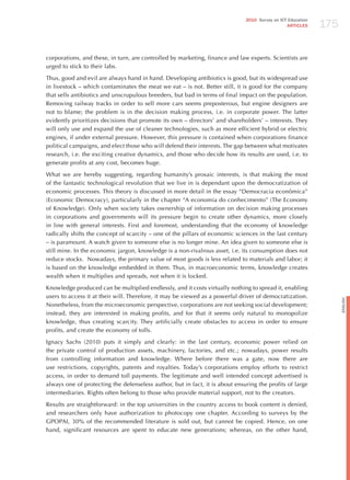 175
                                                                              2010 Survey on ICT Education
                                                                                                ARTICLES




corporations, and these, in turn, are controlled by marketing, finance and law experts. Scientists are
urged to stick to their labs.

Thus, good and evil are always hand in hand. Developing antibiotics is good, but its widespread use
in livestock – which contaminates the meat we eat – is not. Better still, it is good for the company
that sells antibiotics and unscrupulous breeders, but bad in terms of final impact on the population.
Removing railway tracks in order to sell more cars seems preposterous, but engine designers are
not to blame; the problem is in the decision making process, i.e. in corporate power. The latter
evidently prioritizes decisions that promote its own – directors’ and shareholders’ – interests. They
will only use and expand the use of cleaner technologies, such as more efficient hybrid or electric
engines, if under external pressure. however, this pressure is contained when corporations finance
political campaigns, and elect those who will defend their interests. The gap between what motivates
research, i.e. the exciting creative dynamics, and those who decide how its results are used, i.e. to
generate profits at any cost, becomes huge.

What we are hereby suggesting, regarding humanity’s prosaic interests, is that making the most
of the fantastic technological revolution that we live in is dependant upon the democratization of
economic processes. This theory is discussed in more detail in the essay “Democracia econômica”
(Economic Democracy), particularly in the chapter “A economia do conhecimento” (The Economy
of Knowledge). Only when society takes ownership of information on decision making processes
in corporations and governments will its pressure begin to create other dynamics, more closely
in line with general interests. First and foremost, understanding that the economy of knowledge
radically shifts the concept of scarcity – one of the pillars of economic sciences in the last century
– is paramount. A watch given to someone else is no longer mine. An idea given to someone else is
still mine. In the economic jargon, knowledge is a non-rivalrous asset, i.e. its consumption does not
reduce stocks. Nowadays, the primary value of most goods is less related to materials and labor; it
is based on the knowledge embedded in them. Thus, in macroeconomic terms, knowledge creates
wealth when it multiplies and spreads, not when it is locked.

Knowledge produced can be multiplied endlessly, and it costs virtually nothing to spread it, enabling
users to access it at their will. Therefore, it may be viewed as a powerful driver of democratization.




                                                                                                                   English
Nonetheless, from the microeconomic perspective, corporations are not seeking social development;
instead, they are interested in making profits, and for that it seems only natural to monopolize
knowledge, thus creating scarcity. They artificially create obstacles to access in order to ensure
profits, and create the economy of tolls.

Ignacy Sachs (2010) puts it simply and clearly: in the last century, economic power relied on
the private control of production assets, machinery, factories, and etc.; nowadays, power results
from controlling information and knowledge. Where before there was a gate, now there are
use restrictions, copyrights, patents and royalties. Today’s corporations employ efforts to restrict
access, in order to demand toll payments. The legitimate and well intended concept advertised is
always one of protecting the defenseless author, but in fact, it is about ensuring the profits of large
intermediaries. Rights often belong to those who provide material support, not to the creators.

Results are straightforward: in the top universities in the country access to book content is denied,
and researchers only have authorization to photocopy one chapter. According to surveys by the
GPOPAI, 30% of the recommended literature is sold out, but cannot be copied. hence, on one
hand, significant resources are spent to educate new generations; whereas, on the other hand,
 