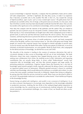 176
                Survey on ICT Education 2010
                ARTICLES




                access to knowledge is impaired. Naturally, a company that has published a book and its author
                will seek compensation – and that is legitimate. But why deny access, or make it so expensive
                that it becomes accessible only to the wealthy? The MIT, in the U.S., has created the concept
                of OpenCourseWare, open course, such as Linux created open source.2 All publications from all
                professors are available online, free of charge, at the portal www.ocw.mit.edu. In a few years, more
                than 50 million scientific texts have been downloaded worldwide from the MIT alone. One can only
                but wonder at the significance of its contribution to knowledge, and to scientific progress in general.

                how does this compare with the interests of the publisher and the author? They are entitled to
                payment, but not to prevent access for non-profit scientific communication. And whoever likes a
                book may buy it. Even renowned books are bought more often when widespread access to them is
                gained easily. It used to be said that television would mean the end of cinemas. That was clearly
                nonsense, and banning television to prevent the demise of cinemas would have been absurd.

                Knowledge spreads as the primary driver of wealth production, is easily and freely transported
                online across the globe, and has a non-rivalrous nature, so the rules of the game must change. Most
                people are unaware that corporate lawyers have managed to extend copyrights to prevent open
                access for seventy years after the death of the author. Twenty-year patents on medicines, in an era of
                extremely accelerated transformations, are unacceptable. Books by Paulo Freire, who campaigned
                for the democratization of knowledge, are denied free access until 2050.

                The absurdity of the situation is leading to the creation of numerous alternatives that seek to
                circumvent attempts to deny access to knowledge and full use of new technologies. The book
                wikinomics shows how many companies have stopped denying access and, instead, are now
                seeking mass collaboration from clients. By enabling access to their information and requesting
                contributions they are actually doing better. A survey called “Embezzlement” reveals how
                corporative tolls on knowledge work, and how they prevent progress and larger profits, by
                preventing productive contributions. Cognitive Surplus shows that humanity has a vast host of
                knowledge capital stored in people’s minds, tragically underused. By taking a chance, and creating
                an impressive global source of information, wikipedia granted everyone a chance to contribute
                with their own knowledge, which would otherwise be stationary or available only to them. It is also
English




                curious that many people contribute financially to wikipedia, despite there being no obligation,
                by paying what they think the services received are worth. These issues are discussed in detail in
                our article “Da propriedade intelectual à sociedade do conhecimento” (From Intellectual Property
                to the Knowledge Society).

                human beings are gifted with intelligence, and wealth is not a synonym of intelligence. In an
                era when economic development is increasingly more dependent on the knowledge embedded
                in production processes, enabling the two thirds of the underprivileged global population to
                access knowledge may be a promising way of simultaneously tackling inequality and, through
                smarter processes, environmental challenges. As a matter of fact, we should not allow access,
                but promote it.




                2
                    More information available at http://web.mit.edu/newsoffice/2009/open-access-0320.html.
 
