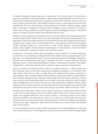 177
                                                                                 2010 Survey on ICT Education
                                                                                                   ARTICLES




A simple but powerful image comes from an experience in the Antares slum in Rio de janeiro,
experience awarded by Trip Transformadores.3 When implementing broadband access in the slum,
Dando and his companions discovered, according to Claudio Prado, that there may be no jobs, but
there is always work to be done. And enabled by Internet access, a wide range of services became
available from the slum, such as design, cultural production, and online computer support, among
others. In the age of “immaterial” economy, of the “intangible”, access to factories is no longer a
requirement; all that is needed is access to the global system of knowledge production. “Information
makes us all equal,” declared Dando when presented with the award.

Globally, a recent evaluation of the dynamics of the use of technologies in rural settings produced an
excellent study (IAASTD, 2008). Overall, the same technologies being used in monocultures (more
pesticides) to create low employment levels (two hundred hectares per job in soybean monocultures),
to deplete water reserves and to control production by a select group of multinational companies
(Cargill, Monsanto, Bunge, etc..) can be used to create a better dynamics, with intercropping
systems, smart irrigation, first transformation technologies for small producers, mixed farming that
increases employment, production closer to end consumers, and etc.

In education, as previously stated, rather than progress, what is required is a revolution: education
is viewed less as an institution, providing facilities where children and young people spend most of
their lives – thus allowing adults to work – than as a permanent system for knowledge management.
Initiatives such as “Minha Escola, Meu Lugar” (“My School, my Place”) in Santa Catarina, or “Arranjos
Educativos Locais” (“Local Educational Settings”) in Parana, or the reference initiative, “Piraí Digital”
(“Digital Piraí”), in the state of Rio de janeiro, are the first signs of a profound transformation.

There are countless successful experiences. There are countless attacks too – it does not take more
than turning the radio on to hear grim statements by oligopolies pleading for us to be ethical. They
make serious claims that our ethics is upside down. just outside several cinemas, universities or
cultural spaces, there are people illegally selling Antonioni’s, Kurozawa’s, Fellini’s, and jean Renoir’s
films, hundreds of the giants who created the cultural wealth of the film industry. Whereas, at official
stores, which are full of advertising materials, we are able to rent or buy essentially a pile of rubbish,
with rare hidden gems. It is curious to note that our culture has become clandestine, and the culture




                                                                                                                      English
industry prevails. If it were not for the men who sell pirate films on the sidewalks, I would not be able
to bring home the gems of human creativity that I play for my children. Where is the logic in that?

Claiming it to be about ethics, rights or laws is bogus. The American lawyer james Boyle states that
an idea is not a natural property, such as my watch would be (which I may choose to wear or not).
Patents and copyrights themselves were created to protect a commercial producer from another
commercial producer, not to prevent user access. It is so clearly not a natural right, that it has been
set to expire after a certain period of time and become public. however, by endlessly extending the
validity of such rights, corporations’ legal advisors have made access virtually useless and outdated
when finally allowed.

It is also noteworthy that the concept of intellectual property was not designed because an idea had
to be owned, but because it was thought that a period of exclusive access would encourage people




3
    Watch video available at http://bit.ly/fuKOVh.
 
