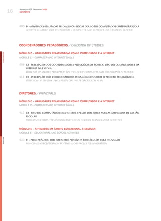 16
                 Survey on ICT Education 2010
                 CONTENTS




                 403 E4 - ATIVIDADES REALIZADAS PELO ALUNO – LOCAL DE USO DO COMPUTADOR E INTERNET: ESCOLA
                       ActivitieS cArried out By StudentS – comPuter And internet uSe locAtion: School




                 COORDENADORES PEDAGÓGICOS / dIreCtor of StudIeS

                 MÓDuLO C – HABILIDADES RELACIONADAS COM O COMPuTADOR E A INTERNET
PORTuGuÊS




                 module C – ComPuter aNd INterNet SkIllS

                 406 C3 - PERCEPçãO DOS COORDENADORES PEDAGóGICOS SOBRE O USO DO COMPUTADOR E DA
                       INTERNET NA ESCOLA
                       director oF StudieS’ PercePtion on the uSe oF comPuterS And the internet At School

                 411 C9 - PERCEPçãO DOS COORDENADORES PEDAGóGICOS SOBRE O PROJETO PEDAGóGICO
                       director oF StudieS’ PercePtion on the PedAgogicAl PlAn




                 DIRETORES / PrINCIPalS

                 MÓDuLO C – HABILIDADES RELACIONADAS COM O COMPuTADOR E A INTERNET
                 module C – ComPuter aNd INterNet SkIllS

                 416 C1 - USO DO COMPUTADOR E DA INTERNET PELOS DIRETORES PARA AS ATIVIDADES DE GESTãO
                       ESCOLAR
                       PrinciPAl’S comPuter And internet uSe in School mAnAgement ActivitieS


                 MÓDuLO E – ATIvIDADES EM âMBITO EDuCACIONAL E ESCOLAR
                 module e – eduCatIoNal aNd SChool aCtIvItIeS
English




                 423 E1 - PERCEPçãO DO DIRETOR SOBRE POSSíVEIS OBSTáCULOS PARA INOVAçãO
                       PrinciPAl’S PercePtion on PotentiAl oBStAcleS to innovAtion
 