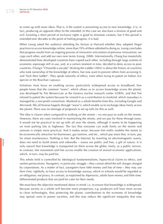 178
                Survey on ICT Education 2010
                ARTICLES




                to come up with more ideas. That is, if the system is preventing access to new knowledge, it is, in
                fact, producing an opposite effect to the intended. In this case we also have a mixture of good and
                evil: Granting a short period of exclusive rights is good to stimulate creators, but if this period is
                extended over decades to the point of halting progress, it is bad.

                When Lessig asked the audience attending his lecture at harvard whether they adopted illegal
                practices to access knowledge online, more than 70% of them admitted to doing so. Lessig concludes
                that progress results from an ongoing process of innovative articulation of previous innovations; we
                copy each other, and add our own new twists (Lessig, 2008). Internationally, Chang has masterfully
                demonstrated how developed countries have copied each other, including through large systems of
                economic espionage still in use, and, at a certain moment in time, decided to deny access to poor
                countries. Chang’s “Chutando a escada” (Kicking the Ladder / 2003) is about the history of countries
                who took ownership of the knowledge of others, but now want to prevent others from accessing it,
                and “kick their ladder”. They speak naturally of ethics, even when trying to patent an Indian rice
                species or the Brazilian cupuaçu.

                Initiatives must focus on enabling access, particularly widespread access to broadband. Few
                people know that the common “www”, which allows us to access knowledge across the planet,
                was developed by Tim Berners-Lee at the Geneva nuclear research center (CERN), and that Tim
                refused to patent the system because he viewed it as a contribution to mankind, which nowadays is
                managed by a non-profit consortium. Mankind as a whole benefits from this, including Google and
                Microsoft. We all browse happily through “www”s, which enable us to exchange ideas freely across
                the planet. There was no shortage of proposals to set up tolls for this as well.

                The idea is clearer when compared to walking on the streets – no one pays to walk on the streets.
                however, there are costs involved in maintaining the streets, and we pay for these through taxes.
                It would not be practical to set up tolls all over the streets, although it seems to be happening
                on most parking lots or highways. The fact that everyone can walk freely on the streets and
                avenues is simply more practical. And it makes sense, because free traffic enables the streets to
                be economically attractive for businesses, gas stations, and etc., which pay taxes that, in turn, pay
                for street maintenance. Nothing is free. But the Internet, by traveling on electromagnetic waves,
English




                does not need to build streets and sidewalks – waves are public and free, a gift of nature. It is
                only natural that knowledge is transported on them across the globe, freely, as a public service.
                In contrast, free movement and free access enable the creation of several economic applications,
                which, in turn, may be paid for.

                This whole field is controlled by ideological fundamentalisms, hypocritical claims to ethics, and
                useless persecutions. Youngsters, in particular, struggle – they cannot afford the toll charges charged
                by corporations. As a matter of fact, youngsters have little money and lots of time – they may use
                their time, rightfully, to have access to knowledge anyway, which in schools would be regarded as
                an obligation, not piracy. In contrast, as explained by Alperovitz, adults have money and little time:
                differentiated products that are paid for cater for their needs.

                We must bear the objective mentioned above in mind: i.e. to ensure that knowledge is widespread,
                because society as a whole will become more prosperous; e.g. producers will have more access
                to clean technologies, thus protecting the planet, contributions to the economy of knowledge
                may spread, even to poorer societies, and this may reduce the significant inequality that now
 
