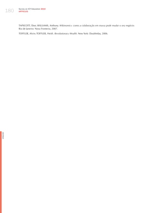 180
                Survey on ICT Education 2010
                ARTICLES




                TAPSCOTT, Don; WILLIAMS, Anthony. wikinomics: como a colaboração em massa pode mudar o seu negócio.
                Rio de janeiro: Nova Fronteira, 2007.

                TOFFLER, Alvin; TOFFLER, heidi. revolutionary wealth. New York: Doubleday, 2006.
English
 