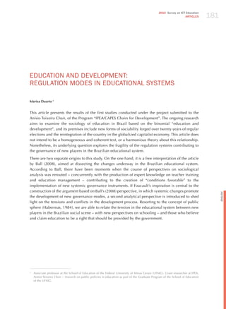 181
                                                                                                 2010 Survey on ICT Education
                                                                                                                   ARTICLES




EdUCATIoN ANd dEvELoPmENT:
REGULATIoN modES IN EdUCATIoNAL SYSTEmS

Marisa Duarte 1


This article presents the results of the first studies conducted under the project submitted to the
Anísio Teixeira Chair, of the Program “IPEA/CAPES Chairs for Development”. The ongoing research
aims to examine the sociology of education in Brazil based on the binomial “education and
development”, and its premises include new forms of sociability forged over twenty years of regular
elections and the reintegration of the country in the globalized capitalist economy. This article does
not intend to be a homogeneous and coherent text, or a harmonious theory about this relationship.
Nonetheless, its underlying question explores the fragility of the regulation systems contributing to
the governance of new players in the Brazilian educational system.

There are two separate origins to this study. On the one hand, it is a free interpretation of the article
by Ball (2008), aimed at dissecting the changes underway in the Brazilian educational system.
According to Ball, there have been moments when the course of perspectives on sociological
analysis was rerouted – concurrently with the production of expert knowledge on teacher training
and education management – contributing to the creation of “conditions favorable” to the
implementation of new systemic governance instruments. If Foucault’s inspiration is central to the
construction of the argument based on Ball’s (2008) perspective, in which systemic changes promote




                                                                                                                                        English
the development of new governance modes, a second analytical perspective is introduced to shed
light on the tensions and conflicts in the development process. Resorting to the concept of public
sphere (habermas, 1984), we are able to relate the tension in the educational system between new
players in the Brazilian social scene – with new perspectives on schooling – and those who believe
and claim education to be a right that should be provided by the government.




1
    Associate professor at the School of Education of the Federal University of Minas Gerais (UFMG). Grant researcher at IPEA,
    Anísio Teixeira Chair – research on public policies in education as part of the Graduate Program of the School of Education
    of the UFMG.
 