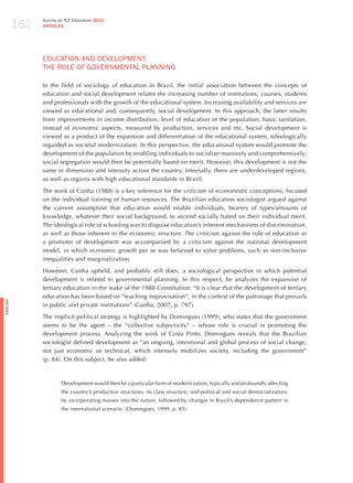 182
                Survey on ICT Education 2010
                ARTICLES




                EdUCATIoN ANd dEvELoPmENT:
                ThE RoLE oF GovERNmENTAL PLANNING

                In the field of sociology of education in Brazil, the initial association between the concepts of
                education and social development relates the increasing number of institutions, courses, students
                and professionals with the growth of the educational system. Increasing availability and services are
                viewed as educational and, consequently, social development. In this approach, the latter results
                from improvements in income distribution, level of education of the population, basic sanitation,
                instead of economic aspects, measured by production, services and etc. Social development is
                viewed as a product of the expansion and differentiation of the educational system, teleologically
                regarded as societal modernization. In this perspective, the educational system would promote the
                development of the population by enabling individuals to socialize massively and comprehensively;
                social segregation would then be potentially based on merit. however, this development is not the
                same in dimension and intensity across the country. Internally, there are underdeveloped regions,
                as well as regions with high educational standards in Brazil.

                The work of Cunha (1988) is a key reference for the criticism of economistic conceptions, focused
                on the individual training of human resources. The Brazilian education sociologist argued against
                the current assumption that education would enable individuals, bearers of types/amounts of
                knowledge, whatever their social background, to ascend socially based on their individual merit.
                The ideological role of schooling was to disguise education’s inherent mechanisms of discrimination,
                as well as those inherent to the economic structure. The criticism against the role of education as
                a promoter of development was accompanied by a criticism against the national development
                model, in which economic growth per se was believed to solve problems, such as non-inclusive
                inequalities and marginalization.

                however, Cunha upheld, and probably still does, a sociological perspective in which potential
                development is related to governmental planning. In this respect, he analyzes the expansion of
                tertiary education in the wake of the 1988 Constitution: “It is clear that the development of tertiary
                education has been based on “teaching improvisation”, in the context of the patronage that prevails
English




                in public and private institutions” (Cunha, 2007, p. 797).

                The implicit political strategy is highlighted by Domingues (1999), who states that the government
                seems to be the agent – the “collective subjectivity” – whose role is crucial in promoting the
                development process. Analyzing the work of Costa Pinto, Domingues reveals that the Brazilian
                sociologist defined development as “an ongoing, intentional and global process of social change,
                not just economic or technical, which intensely mobilizes society, including the government”
                (p. 84). On this subject, he also added:



                        Development would then be a particular form of modernization, typically and profoundly affecting
                        the country’s productive structures, its class structure, and political and social democratization,
                        by incorporating masses into the nation, followed by changes in Brazil’s dependence pattern in
                        the international scenario. (Domingues, 1999, p. 85)
 