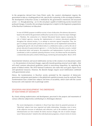 183
                                                                                        2010 Survey on ICT Education
                                                                                                          ARTICLES




In the perspective derived from Costa Pinto’s work, the country’s development requires the
government to take on a leading political role, specifically in planning. In this sociological tradition,
the development of Brazilian society is mediated by the government’s intentional and structured
action – i.e. through planning – as it is the one player capable of mobilizing society towards more
profound changes. Currently, this sociological perspective is implicit in the hegemonic propositions
of the Brazilian Conference on Education:



       In view of CONAE’s purpose to mobilize society in favor of education, the reference document is
       based on the need for the government and Brazilian society to face at least five major challenges
       [...]. Therefore, the construction of a National Educational System requires reassessing the
       role of federal agencies, ensuring the implementation of common educational guidelines
       throughout the national territory, in an attempt to overcome regional inequalities. Thus, the
       goal is to design national public policies on education that can be implemented nationwide by
       regulating the specific role of each federal entity in a collaborative system, as well as the role of
       private education by governmental agencies [...]. In the Brazilian education scenario, marked
       by educational plans and projects, the proposition and implementation of policies must be
       coordinated, as well as systematic planning initiatives. In turn, all of these must be articulated by
       a national education policy aimed at following up, monitoring and assessing them. (Brazil, 2010)



Governmental initiatives and social mobilization are key to the creation of an educational system
– i.e. the promotion of structural changes, especially towards granting universal social rights – that
will entail common educational guidelines aimed at overcoming inequalities, by regulating the
power of federal entities. The 2010 National Conference also states that such goals require fiscal
and operational resources. however, the desired changes require social mobilization combined
with governmental action.

hence, the transformations in Brazilian society promoted by the expansion of democratic
governance and greater participation in the globalized capitalist economy must be analyzed. These




                                                                                                                             English
transformations have created new subjects and forms of sociability, which clash with the current
bureaucratic and corporate role or patronage system.




EdUCATIoN ANd dEvELoPmENT: ThE EmERGENCE
oF NEW FoRmS oF SoCIABILITY

By closely relating modernization and development, perceived in the projects and movements of
various collective subjectivities contributing to it, Domingues observes:



       The recent developments of modernity in Brazil have been driven by powerful processes of
       “detaching” subjects from more ingrained and stable relationships. Nowadays, even in terms
       of the subjective structure of individuals and collectives, such as the workforce, processes of
       individualization are more marked, the family structure changes, the role of women changes;
       social “democratization” related to this individualization progresses, at least in terms of citizens
 