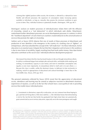184
                Survey on ICT Education 2010
                ARTICLES




                          claiming their rightful position within society; the economy is affected by a demand for more
                          flexible and efficient processes; the expansion of consumption makes increasing options
                          available to individuals, as long as, naturally, they possess the minimum conditions to gain
                          access to them. Thus, individual existence is potentially broader. (Domingues, 1999, pp. 86-7)



                Domingues’ analysis on modern processes of individualization relates them with the diffusion
                of citizenship, viewed as a “real abstraction” in which individuals seek shelter. Detachment-
                reattachment-further detachment processes are social development processes in contexts in which
                the “neoliberal adjustment” of Latin American countries created obstacles to the universalization of
                services that promote the rights of citizenship.

                Authors such as Souza (2010) observe that one of results of these processes of detachment and
                production of new identities is the emergence in the country of a working class of “fighters”, or
                entrepreneurs, who have absorbed the concept of the “self-made man”. For these individuals, formal
                education is an essential asset,2 despite the fact that their integration and inclusion in the workforce
                is due to new forms of sociability, largely resulting from hard work and/or money. how does formal
                education contribute to this social class’ individual/collective development project(s)?



                          Our research has shown that this class has found its place in the sun through extraordinary efforts:
                          Its ability to withstand fatigue from multiple jobs and work shifts, and double shifts studying and
                          working, its extraordinary capacity to save money and resist to immediate consumption and,
                          equally or even more importantly, its extraordinary belief in itself and in its own efforts [...].
                          Because this class is unable, unlike the dominant classes, to dedicate its time exclusively to
                          studying, overall its appropriation of educational and cultural knowledge is lower than in the
                          true middle class. (Souza, 2010, pp. 50-2)



                The personal statements collected by Souza (2010) reveal that the appreciation of educational
                access, attendance and learning may be viewed as subjective reactions to detachment situations,
English




                experiences of injustice, as well as to the fact that schools have a socio-political role in providing
                services that enable future individualization.



                          [...] investments in alternatives, especially in education, are very common from those hoping to
                          get a job that will bring them a little more stability [...] the individual knows that telemarketing
                          is not for life, but the fact that he/she has graduated from high school does not automatically
                          grant unrestricted access to tertiary education, especially not to the most prestigious and sought




                2
                    Transformations in contemporary capitalism have not been automatic or obvious to anyone. Instead, throughout this decade,
                    the offspring of the “expressive revolution” of the 60s took over key positions in several countries, as opinion leaders and
                    central public figures in their societies. This generation, the first born in the context of quality public education for large social
                    sectors – a principle consolidated after the Second World War, as a byproduct of the Fordist commitment – was in itself a
                    supporting element to the virulent critique against the typical heteronomy of Fordist labor, as well as the hierarchical structure
                    of all leading capitalist and bourgeois institutions of the period (Souza, 2010, p. 38).
 