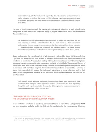 185
                                                                                         2010 Survey on ICT Education
                                                                                                           ARTICLES




         after institutions [...] his/her mother will, repeatedly, demand dedication and commitment to
         his/her education in the hope that he/she [...] This individual experiences uncertainty, in view
         of the recent poorly educated army of individuals prepared to occupy lower positions. (Souza,
         2010: 71-8)



The role of development through the meritocratic pathway of education is both valued and/or
disregarded. Formal education is part of the design of projects for the future and/or the driver behind
the current scenario.



         The respondent will have a child who has already studied for longer than the parents and will
         have, according to him/her, a better future than that of a small retailer [...] there is a common
         work-enabling element among these entrepreneurs that does not result from formal education
         [...] the eleven-year-old daughter has a computer and Internet at home [...] is already thinking
         about what to do in terms of work to fund his/her daughter’s tertiary education. (Souza, 2010)



Based on Foucault, the careful analysis of all statements collected by Souza (2010) reveals how
capitalism has penetrated our lives, as well as how educational institutions articulate in view of the
new forms of sociability. A Foucaultian reading of the statements collected from “Brazilian fighters”
reveals various government/education instruments available to individuals. The presence/absence of
formal education leads to the creation of a new rationale behind development in capitalism, which
is associated with individual progress. The most contemporary forms of sociability – unveiled in
Souza 2004 – paradoxically suggest that individuals take charge of formal education both by their
absence and their presence. The role of this institution may have been desirable and relevant, but
is not essential.



         Partly through school, when the mathematical thinking he’d already been familiar with since




                                                                                                                              English
         childhood – from selling his father’s agricultural produce – is developed, but more importantly
         through his work experiences, Pedro develops the skills required for his economic survival in
         contemporary capitalism. (Souza, 2010, p. 102)




dEvELoPmENT oF EdUCATIoNAL SYSTEmS:
ThE EmERGENCE oF NEW REGULATIoN modES

In line with these new forms of sociability, a movement known as New Public Management3 (NPM)
has been spreading globally, and it has laid out the foundation for the contemporary debate on




3
    “The NPM is an administrative philosophy [] that emerged in the 1980s. [...] h&j asserted that the NPM influenced
    governments’ agendas by establishing a climate of opinion in favor of its doctrines” (Barzelay, 2000, p. 235).
 