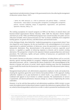 186
                Survey on ICT Education 2010
                ARTICLES




                organizational and administrative changes in the governmental sector, thus affecting the management
                of education systems (Power, 1997).



                          I define the NPM abstractly as a field of professional and political debate – conducted
                          internationally – about subjects concerning public management, including public management
                          policies, executive leadership, design of programmatic organizations, and government
                          operations. (Barzelay, 2000, p. 23)



                The working assumptions for research programs on NPM are the theory of rational choice and
                business-related organizational theories (Barzelay, 2000). Both the education reforms (English
                and American) of the 1990s and NPM-based programs have viewed favorably free public services
                (education included), which citizens/consumers are “free” to choose, enabled by more competitive
                funding options, for greater efficiency and effectiveness and monitored results.

                In this ideological body, ideas behind the “modernizing perspectives on government reform” have
                also shaped the social imaginary. On the one hand there is the acknowledgement of civil society
                organizations4 as potential promoters of democracy versus the government as an instrument of
                bureaucratic domination. Thus, decentralization in the provision of services, especially social
                services, is regarded as capable of enhancing responses to diversity and to society’s existing
                alternatives. This perspective is based on the separation between purposes/objectives and means/
                procedures. The inefficiency, rigidity and poor visibility of bureaucracy are questioned in the
                formulation of alternatives.

                The scientific literature on education is extensive and diverse, including themes such as curricular
                diversity, specific teaching methods for youngsters, indigenous peoples, alternating methods and
                educational processes, and etc. Underlying this literary production is the acknowledgment of the
                diversity of groups and sectors of society, which requires breaking away from the standardized
                services model that results from the bureaucratic regulation mode of the educational system (Maroy,
                2008).
English




                Management-based political and administrative propositions emphasize results and productivity,
                clouding the arguments against the social relations that produced them. In this approach, leading
                authorities’ emphasis on ex post mechanisms to control results – e.g. systemic evaluation – is
                combined with appeals to local initiative to validate outcomes. The standardization of services
                is questioned, and diverse performance measures emerge as a means of legitimating the actions
                undertaken.

                however, it can be said that these political and administrative guidelines (NPM) include, to some
                extent, the modernization5 of educational systems created in the authoritarian regimes of Brazil. They
                are aimed at diversifying products and services on offer in order to promote the manifestation of the




                4
                    In this context, the term referred to a positive sphere where differences could comprehensively and democratically flourish,
                    a space of supposed authenticity and freedom of interests and culture (Moraes, 2001, pp. 14-16).
                5
                    The term “modernization” here means the adoption of consumption, behavioral and institutional patterns, values and ideas
                    of the so-called advanced societies, not necessarily focusing on actually transforming the economic and social structure.
 