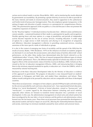 187
                                                                                                   2010 Survey on ICT Education
                                                                                                                     ARTICLES




various socio-cultural needs in society (Durut-Bellat, 2001), and at monitoring the results obtained
by governments (accountability). By promoting a greater diversity of services on offer to provide for
the many interests and needs of citizens/consumers, they stand in opposition to the authoritarian
and Fordist trend of bureaucratic homogenization. They also emphasize greater transparency in the
setting of targets and allocation of public resources as a prerequisite for competitiveness (Pereira,
1996). The patrimonialist approach of the res publica is criticized because it does not promote the
competitive expansion of markets.6

For the “Brazilian fighters,” if individual existence has become freer – different values and behaviors
coexist unstably – customized treatment of their needs is a prerequisite for quality and recognition.
Flexible opening hours and more options in a range of possibilities and periods of independent
activity become requisites for the use of various services, including education. A wider range
of options for a single service is both instructive and alluring in its recognition of uniqueness
and difference. Education management is effective in providing customized services, revealing
awareness of the more specific needs of individuals or groups.

It is also in the context of emerging new forms of sociability and the spread of the NPM that the
results of surveys (Rutter, 1999; Brookover, 1979) on the influence of schools on students’ progress
are disclosed. If, on one hand, the socioeconomic and cultural status of families affects kids’ school
performance, on the other, these studies have demonstrated what the French referred to as the
“establishment effect” (Cousin, 1998). This line of research proposed that different types of schools
affect students’ performance. That is, the different modus operandi of schools may reduce or not the
negative effects of the socioeconomic status of families (Lavinas & Barbosa, 2000). Schools are thus
viewed as the loci of education management (Oliveira, 2000), and restructuring them is bringing
them to the minimum required standards for quality in education (art. 4 from the LDBEN), which is
measured by national learning tests.

Disclosure of the Basic Education Development Index by the Ministry of Education is evidence
of this approach to government. The progress of education is now measured based on students’
performance in Portuguese and Math tests, and student flows (attendance and failure). These
indexes would yield goals to be pursued by education and are comparable with those of developed




                                                                                                                                           English
countries.

These three social processes – emergence of new subjects, spread of NPM principles and reform plans
for the services provided by each and every educational unit – have repositioned formal education,
linking it to “social development”. Criticism of formal education, viewed as “bureaucratic” and
“meritocratic”, is counter argued by the dissociation between schooling and social mobility,
especially when reforms are foreseen to transform formal education into a promoter of social
development. In this case, the administration (management) of school units and school systems has
been reconfigured by the new fabric of social relations and the political and administrative culture
brewed over the last twenty years. These three social processes have promoted the development of
educational systems and had an impact on social life, affecting the relationship between education
and society, restricting it to minimum standards assessed by more uniform and universal means.




6
    The political success of these guidelines may be partially attributed to the fact that they were initially introduced as tools
    against corruption and party cooptation in the public sector.
 
