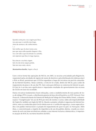 17
                                                                              2010 Pesquisa TIC Educação
                                                                                               PREFÁCIO




PREFÁCIo




                                                                                                                PORTuGuÊS
Quando começares a tua viagem para Ítaca,
reza para que o caminho seja longo,
cheio de aventura e de conhecimento.
(...)
Será melhor que ela dure muitos anos
para que sejas velho quando chegares à ilha,
rico com tudo o que encontraste no caminho,
sem esperares que Ítaca te traga riquezas.


Ítaca deu-te a tua bela viagem.
Sem ela não terias sequer partido.
Não tem mais nada a dar-te.

(Konstantínos Kaváfis, viagem a Ítaca)



Com o início formal das operações do NIC.br, em 2005, os recursos arrecadados pelo Registro.br,
responsável pelas atividades de registro de nomes de domínio e pela distribuição de endereços Ipv4
e IPv6 no Brasil, permitiram que o CGI.br expandisse o leque de iniciativas em prol da comunida-
de da Internet brasileira. Nesse contexto, o Cetic.br foi criado, dentro do NIC.br, para cuidar do
mapeamento da posse e do uso das TIC, bem como para delinear os contornos da Internet no país.
O Cetic.br é um dos mais significativos e impactantes resultados do aproveitamento dos recursos
do CGI.br em favor da sociedade.

Outras iniciativas fundamentais foram reforçadas, como o estabelecimento de mais pontos de tro-
ca de tráfego (PTTs) no país, a distribuição gratuita da hora oficial brasileira via NTP (network time
Protocol), o desenvolvimento do Sistema de Medição de Tráfego de Última Milha (Simet), a dissemi-
nação e “evangelização” do uso do IPv6 por meio de eventos e cursos, todos sob responsabilidade
do Ceptro.br, também um órgão do NIC.br. Quanto a projetos voltados à segurança da Internet bra-
sileira, entre os conduzidos pelo Cert.br destacaram-se a cartilha de segurança, cursos especializa-
dos e em padrão internacional e o projeto de mapeamento do spam no país: os honeypots. Além
disso, a conscientização a respeito da importância do uso de padrões abertos, visando ao cresci-
mento da web com base em diretrizes voltadas a uma Internet inclusiva e democrática, é importan-
te atuação do W3C.br, escritório brasileiro do W3C.
 