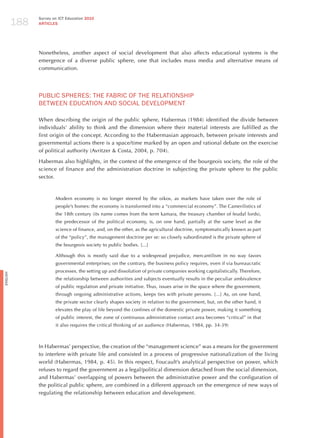 188
                Survey on ICT Education 2010
                ARTICLES




                Nonetheless, another aspect of social development that also affects educational systems is the
                emergence of a diverse public sphere, one that includes mass media and alternative means of
                communication.




                PUBLIC SPhERES: ThE FABRIC oF ThE RELATIoNShIP
                BETWEEN EdUCATIoN ANd SoCIAL dEvELoPmENT

                When describing the origin of the public sphere, habermas (1984) identified the divide between
                individuals’ ability to think and the dimension where their material interests are fulfilled as the
                first origin of the concept. According to the habermasian approach, between private interests and
                governmental actions there is a space/time marked by an open and rational debate on the exercise
                of political authority (Avritzer & Costa, 2004, p. 704).

                habermas also highlights, in the context of the emergence of the bourgeois society, the role of the
                science of finance and the administration doctrine in subjecting the private sphere to the public
                sector.



                        Modern economy is no longer steered by the oikos, as markets have taken over the role of
                        people’s homes: the economy is transformed into a “commercial economy”. The Camerilistics of
                        the 18th century (its name comes from the term kamara, the treasury chamber of feudal lords),
                        the predecessor of the political economy, is, on one hand, partially at the same level as the
                        science of finance, and, on the other, as the agricultural doctrine, symptomatically known as part
                        of the “policy”, the management doctrine per se: so closely subordinated is the private sphere of
                        the bourgeois society to public bodies. [...]

                        Although this is mostly said due to a widespread prejudice, mercantilism in no way favors
                        governmental enterprises; on the contrary, the business policy requires, even if via bureaucratic
                        processes, the setting up and dissolution of private companies working capitalistically. Therefore,
English




                        the relationship between authorities and subjects eventually results in the peculiar ambivalence
                        of public regulation and private initiative. Thus, issues arise in the space where the government,
                        through ongoing administrative actions, keeps ties with private persons. [...] As, on one hand,
                        the private sector clearly shapes society in relation to the government, but, on the other hand, it
                        elevates the play of life beyond the confines of the domestic private power, making it something
                        of public interest, the zone of continuous administrative contact area becomes “critical” in that
                        it also requires the critical thinking of an audience (habermas, 1984, pp. 34-39)



                In habermas’ perspective, the creation of the “management science” was a means for the government
                to interfere with private life and consisted in a process of progressive nationalization of the living
                world (habermas, 1984, p. 45). In this respect, Foucault’s analytical perspective on power, which
                refuses to regard the government as a legal/political dimension detached from the social dimension,
                and habermas’ overlapping of powers between the administrative power and the configuration of
                the political public sphere, are combined in a different approach on the emergence of new ways of
                regulating the relationship between education and development.
 