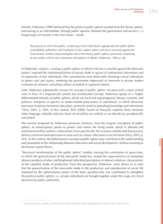 189
                                                                                               2010 Survey on ICT Education
                                                                                                                 ARTICLES




Initially, habermas (1984) believed that the political public sphere resulted from the literary sphere,
functioning as an intermediate, through public opinion, between the government and society’s – a
burgeoning civil society in the strict sense – needs.



         The process by which the public, comprising critical individuals, appropriates the public sphere
         controlled by authorities, and transforms it into a sphere where criticism is exercised against the
         Government, involves restructuring the role of the literary public sphere, previously comprising
         its own public with its own institutions and spheres of debate. (habermas, 1984, p. 68).



In habermas’ analysis, creating a public sphere in which criticism is exerted against the dominant
power7 required the institutionalization of privacy both in spaces of institutional information and
of expression of free individuals. This contradiction retro feeds itself, elevating critical individuals
to power and, pari passu, rendering the government impersonal to intervene in private matters
(commercial ventures, including culture) on behalf of a general interest.

Later, habermas substantially reviews his concept of public sphere. he parts with a more unified
view in favor of a linguistically united, but multifaceted concept. habermas speaks of a “highly
differentiated network of public spheres which are local and suprarregional, literary, scientific and
political, interparty or specific to media-related associations or subcultural, in which discursive
processes of opinion formation take place, primarily aimed at spreading knowledge and information
“(Siva, 2001, p. 449). In this context, Ball (2008), based on Foucault, explores those moments
when language, attitudes and new forms of sociability are unified, or we should say, paradoxically
articulated.

The revision proposed by habermas preserves, however, from the original conception of public
sphere, its emancipatory power to protect and restore the living world, which is affected and
uncharacterized by systemic colonization; more specifically, the economy and the state bureaucracy
destroy communication processes in areas such as culture, education or socialization (Silva, 2001, p.
443). In this context, the habermasian concept of public sphere may contribute to the understanding




                                                                                                                                    English
and assessment of the relationship between education and social development, without resorting to
the human capital theory.

“Structural transformation of the public sphere” enables viewing the constitution of space-time,
in which the generalization of the mercantile mode has created the supervenience of immediate
abstract products of labor and heightened individual perceptions of abstract relations, characteristic
of the capitalist mode of production. From this perspective, habermas’ work allows us to infer
that the generalization of the mercantile mode in the production and reproduction of social life
mediated by the administrative power of the State, paradoxically, has contributed to strengthen
the political public sphere; i.e. private individuals are brought together under the scope of critical
decisions by public authorities.




7
    Discursive forms of public communication characterized by their argumentative content (Costa, 2002, p.187)
 