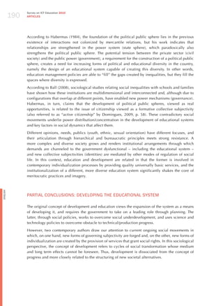 190
                Survey on ICT Education 2010
                ARTICLES




                According to habermas (1984), the foundation of the political public sphere lies in the previous
                existence of interactions not colonized by mercantile relations, but his work indicates that
                relationships are strengthened in the power system (state sphere), which paradoxically also
                strengthens the political public sphere. The potential tension between the private sector (civil
                society) and the public power (government), a requirement for the construction of a political public
                sphere, creates a need for increasing forms of political and educational diversity in the country,
                namely the design of an educational system capable of creating this diversity. In other words,
                education management policies are able to “fill” the gaps created by inequalities, but they fill the
                spaces where diversity is expressed.

                According to Ball (2008), sociological studies relating social inequalities with schools and families
                have shown how these institutions are multidimensional and interconnected and, although due to
                configurations that overlap at different points, have enabled new power mechanisms (governance).
                habermas, in turn, claims that the development of political public spheres, viewed as real
                opportunities, is related to the issue of citizenship viewed as a formative collective subjectivity
                (also referred to as “active citizenship” by Domingues, 2009, p. 58). These contradictory social
                movements underlie power distribution/concentration in the development of educational systems
                and key factors in social dynamics that affect them.

                Different opinions, needs, publics (youth, ethnic, sexual orientation) have different focuses, and
                their articulation through hierarchical and bureaucratic principles meets strong resistance. A
                more complex and diverse society grows and renders institutional arrangements through which
                demands are channeled to the government dysfunctional – including the educational system –
                and new collective subjectivities (identities) are mediated by other modes of regulation of social
                life. In this context, education and development are related in that the former is involved in
                contemporary individualization processes by providing quality universally basic services, and the
                institutionalization of a different, more diverse education system significantly shakes the core of
                meritocratic practices and imagery.
English




                PARTIAL CoNCLUSIoNS: dEvELoPING ThE EdUCATIoNAL SYSTEm

                The original concept of development and education views the expansion of the system as a means
                of developing it, and requires the government to take on a leading role through planning. The
                latter, through social policies, works to overcome social underdevelopment, and uses science and
                technology policies to overcome obstacle to technical/production progress.

                however, two contemporary authors draw our attention to current ongoing social movements in
                which, on one hand, new forms of governing subjectivity are forged and, on the other, new forms of
                individualization are created by the provision of services that grant social rights. In this sociological
                perspective, the concept of development refers to cycles of social transformation whose medium
                and long term effects cannot be foreseen. Thus, development is dissociated from the concept of
                progress and more closely related to the structuring of new societal alternatives.
 