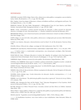 191
                                                                                       2010 Survey on ICT Education
                                                                                                         ARTICLES




REFERENCES

AVRITzER, Leonardo; COSTA, Sérgio. Teoria crítica, democracia e esfera pública: concepções e usos na América
Latina. dados, Rio de janeiro, v. 47, n. 4, pp. 703-728, 2004.

BALL, Stephen. Some Sociologies of Education: a history of Problems and Places, and Segments and Gazes. the
Sociological review, v. 56, n. 4, 2008.

BARzELAY, Michael. The New Public Management: a Bibliographical Essay for Latin America (and Other)
Scholars. international Public management journal, n. 3, pp. 229-265, 2000.

BRASIL. Conae. construindo o sistema nacional articulado de educação: o plano nacional de educação,
diretrizes e estratégias de ação. Documento-base, v. 1. Brasília: Conferência Nacional de Educação, 2010.

BROOKOVER, Wilbur C. et al. School Social Systems and Student Achievement: Schools can make of difference.
New York: Praeger, 1979.

COSTA, Sérgio. As cores de ercília: esfera pública, democracia e configurações pós-nacionais. Belo horizonte:
Editora da UFMG, 2002.

CUNhA, Luiz Antonio. educação e desenvolvimento social no Brasil. 10. ed. Rio de janeiro: Francisco Alves,
1988.

COUSIN, Olivier. l’efficacité des collèges: sociologie de l’effet établissement. Paris: PUF, 1998.

DOMINGUES, josé Maurício. Desenvolvimento, modernidade e subjetividade. rBcS, v. 14, n. 40, june, 1999.

_____. A América latina e a modernidade contemporânea: uma interpretação sociológica. Belo horizonte:
Editora da UFMG, 2009.

DURUT-BELLAT, Marie. Politiques éducatives et analyse des inégalites: de quelques vertus heuristiques des
comparaisons franco-britanniques. revue française de pédagogie, n. 135, pp. 19-28. April-june, 2001.

hABERMAS, jürgen. mudança estrutural da esfera pública. Rio de janeiro: Tempo Brasileiro, 1984.

LAVINAS, Lena; BARBOSA, Maria Ligia O. Combater a pobreza estimulando a frequência escolar: o estudo de
caso do Programa Bolsa-Escola do Recife. dados, v. 43, n. 3, Rio de janeiro, 2000.

MAROY, Christian. “Régulation des systèmes éducatives”. In: VAN zANTEN, Agnès. dictionnaire de l’éducation.
Paris: Presse Universitaire de France, 2008.




                                                                                                                            English
MORAES, Maria Célia M. Recuo da teoria: dilemas na pesquisa em educação. revista Portuguesa de educação,
v. 14, n. 1, pp. 97-65, 2001.

OLIVEIRA, Dalila Andrade (org.). gestão democrática da educação: desafios contemporâneos, v. 1. 3. ed.
Petrópolis: Vozes, 2000.

PEREIRA, Luis Carlos Bresser. “Da administração pública burocrática à gerencial”. revista do Serviço Público,
47(1), january, 1996.

POWER, Sally. Managing the State and the Market: “New” Education Management in Five Countries. British
journal of educational Studies, v. 45, n. 4, pp. 342-362, 1997.

RUTTER, Michael et al. Fifteen thousand hours: Secondary Schools and their effects on children. Somerset:
Open Book. 1999

SILVA, Felipe C. Espaço público e democracia: o papel da esfera pública no pensamento político de habermas.
Análise social, v. XXXVI (158-159), 2001, pp. 435-459.

SOUzA, jessé de. “A gramática social da desigualdade brasileira”. rBcS, 19(54), February, 2004.

_______. os batalhadores brasileiros: nova classe média ou classe trabalhadora?. Belo horizonte: Editora da
UFMG, 2010.
 