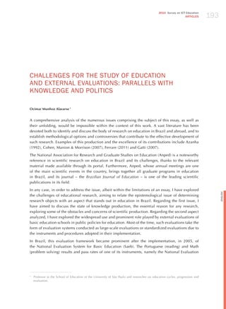 193
                                                                                              2010 Survey on ICT Education
                                                                                                                ARTICLES




ChALLENGES FoR ThE STUdY oF EdUCATIoN
ANd ExTERNAL EvALUATIoNS: PARALLELS WITh
KNoWLEdGE ANd PoLITICS

Ocimar Munhoz Alavarse 1


A comprehensive analysis of the numerous issues comprising the subject of this essay, as well as
their unfolding, would be impossible within the context of this work. A vast literature has been
devoted both to identify and discuss the body of research on education in Brazil and abroad, and to
establish methodological options and controversies that contribute to the effective development of
such research. Examples of this production and the excellence of its contributions include Azanha
(1992), Cohen, Manion & Morrison (2007), Ferrare (2011) and Gatti (2007).

The National Association for Research and Graduate Studies on Education (Anped) is a noteworthy
reference in scientific research on education in Brazil and its challenges, thanks to the relevant
material made available through its portal. Furthermore, Anped, whose annual meetings are one
of the main scientific events in the country, brings together all graduate programs in education
in Brazil, and its journal – the Brazilian journal of education – is one of the leading scientific
publications in its field.

In any case, in order to address the issue, albeit within the limitations of an essay, I have explored




                                                                                                                                    English
the challenges of educational research, aiming to relate the epistemological issue of determining
research objects with an aspect that stands out in education in Brazil. Regarding the first issue, I
have aimed to discuss the state of knowledge production, the essential reason for any research,
exploring some of the obstacles and concerns of scientific production. Regarding the second aspect
analyzed, I have explored the widespread use and prominent role played by external evaluations of
basic education schools in public policies for education. Most of the time, such evaluations take the
form of evaluation systems conducted as large-scale evaluations or standardized evaluations due to
the instruments and procedures adopted in their implementation.

In Brazil, this evaluation framework became prominent after the implementation, in 2005, of
the National Evaluation System for Basic Education (Saeb). The Portuguese (reading) and Math
(problem solving) results and pass rates of one of its instruments, namely the National Evaluation




1
    Professor at the School of Education of the University of São Paulo and researcher on education cycles, progression and
    evaluation.
 