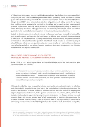 194
                Survey on ICT Education 2010
                ARTICLES




                of Educational Performance (Anresc) – widely known as Prova Brazil – have been incorporated into
                computing the Basic Education Development Index (Ideb)2, promoting similar initiatives in various
                public education networks, particularly the Education Development Index in the State of São Paulo
                (Idesp). One of Ideb’s aims is to disclose data from all public schools taking part in Prova Brasil,
                thus enabling several sectors to be involved in the debate and research on their meanings and
                potential explanations. Textually, Ideb’s proposal is extremely objective regarding its potential to
                reveal the quality of schools, although, historically and politically, this concept, before and after its
                publication, has revealed other manifestations in literature and educational policies.

                Indeed, in this scenario, the results of external evaluations have been included in both public
                policies and research, and represent the initial stages of defining what is broadly known as quality
                of education. The very heart of the challenge for this study in understanding the potential setbacks
                of research on education lies in the question: Would such results be able to assess the quality of
                schools? hence, at least two new questions arise, one concerning the very object of these evaluations
                – the school as a whole or just a facet, however important, of the work being done – and the other
                related to how this object is investigated.




                ChALLENGES IN dETERmINING STUdY oBjECTS
                ANd ISSUES RELATEd To RESEARCh oN EdUCATIoN

                Burke (2003, p. 183), analyzing the social process of knowledge production, indicates that, with
                variations in time and cultures:



                          [...] there are only four reasons to accept propositions as true – sentiment, authority, reason and
                          sensory perception [...] In the early modern period, this balance tipped towards a combination of
                          reason and sensory perception [...] There was a new increasingly acute awareness of the method,
                          connected with the use of scientific instruments, the more systematic collection of particular
English




                          facts and the emergence of practical guides.



                Although devoid of the hope heralded by Leibniz, namely of a universal mathematics to calculate
                truth, but probably propelled by the very “spirit” that embodied the claim of reason to control the
                senses in the search for evidence, no field of scientific research remained immune to adopting this
                empirical approach as its leitmotiv. In the quest to uncover laws and patterns, albeit potential, the
                inductive method, due to apparently favoring the search for evidence – in the eyes of those who seek
                objective data – was invested with an “aura” of self protection for its relentless efforts to exhaust the
                quest for evidence, thus uncovering causal relationships. One of the implications for research was
                introducing near exhaustive trial and testing efforts in the search for truth. Induction is acceptable,




                2
                    Ideb was instituted by Decree no. 6,074/2007 and is based on Fernandes (2007); it is calculated and disclosed to all public
                    schools with at least thirty students in years 4th to 8th of basic education, as well as other segments. For more information
                    see the Inep website, a body of the Ministry of Education in charge of implementing the Saeb (www.inep.gov.br).
 