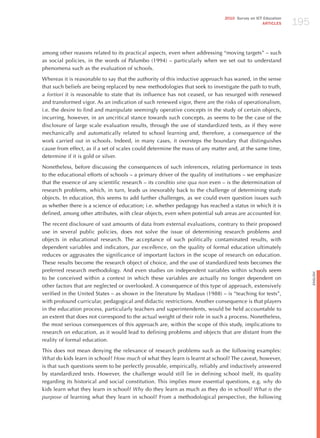 195
                                                                             2010 Survey on ICT Education
                                                                                               ARTICLES




among other reasons related to its practical aspects, even when addressing “moving targets” – such
as social policies, in the words of Palumbo (1994) – particularly when we set out to understand
phenomena such as the evaluation of schools.

Whereas it is reasonable to say that the authority of this inductive approach has waned, in the sense
that such beliefs are being replaced by new methodologies that seek to investigate the path to truth,
a fortiori it is reasonable to state that its influence has not ceased, or has resurged with renewed
and transformed vigor. As an indication of such renewed vigor, there are the risks of operationalism,
i.e. the desire to find and manipulate seemingly operative concepts in the study of certain objects,
incurring, however, in an uncritical stance towards such concepts, as seems to be the case of the
disclosure of large scale evaluation results, through the use of standardized tests, as if they were
mechanically and automatically related to school learning and, therefore, a consequence of the
work carried out in schools. Indeed, in many cases, it oversteps the boundary that distinguishes
cause from effect, as if a set of scales could determine the mass of any matter and, at the same time,
determine if it is gold or silver.

Nonetheless, before discussing the consequences of such inferences, relating performance in tests
to the educational efforts of schools – a primary driver of the quality of institutions – we emphasize
that the essence of any scientific research – its conditio sine qua non even – is the determination of
research problems, which, in turn, leads us inexorably back to the challenge of determining study
objects. In education, this seems to add further challenges, as we could even question issues such
as whether there is a science of education; i.e. whether pedagogy has reached a status in which it is
defined, among other attributes, with clear objects, even when potential sub areas are accounted for.

The recent disclosure of vast amounts of data from external evaluations, contrary to their proposed
use in several public policies, does not solve the issue of determining research problems and
objects in educational research. The acceptance of such politically contaminated results, with
dependent variables and indicators, par excellence, on the quality of formal education ultimately
reduces or aggravates the significance of important factors in the scope of research on education.
These results become the research object of choice, and the use of standardized tests becomes the
preferred research methodology. And even studies on independent variables within schools seem




                                                                                                                  English
to be conceived within a context in which these variables are actually no longer dependent on
other factors that are neglected or overlooked. A consequence of this type of approach, extensively
verified in the United States – as shown in the literature by Madaus (1988) – is “teaching for tests”,
with profound curricular, pedagogical and didactic restrictions. Another consequence is that players
in the education process, particularly teachers and superintendents, would be held accountable to
an extent that does not correspond to the actual weight of their role in such a process. Nonetheless,
the most serious consequences of this approach are, within the scope of this study, implications to
research on education, as it would lead to defining problems and objects that are distant from the
reality of formal education.

This does not mean denying the relevance of research problems such as the following examples:
what do kids learn in school? how much of what they learn is learnt at school? The caveat, however,
is that such questions seem to be perfectly provable, empirically, reliably and inductively answered
by standardized tests. however, the challenge would still lie in defining school itself, its quality
regarding its historical and social constitution. This implies more essential questions, e.g. why do
kids learn what they learn in school? why do they learn as much as they do in school? what is the
purpose of learning what they learn in school? From a methodological perspective, the following
 