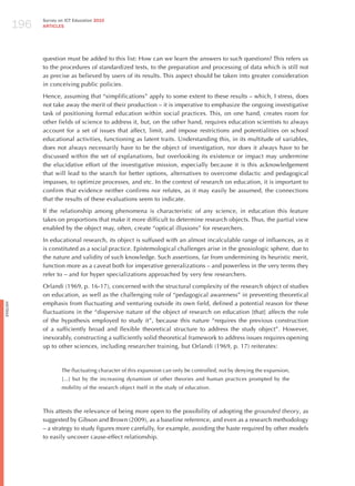 196
                Survey on ICT Education 2010
                ARTICLES




                question must be added to this list: how can we learn the answers to such questions? This refers us
                to the procedures of standardized tests, to the preparation and processing of data which is still not
                as precise as believed by users of its results. This aspect should be taken into greater consideration
                in conceiving public policies.

                hence, assuming that “simplifications” apply to some extent to these results – which, I stress, does
                not take away the merit of their production – it is imperative to emphasize the ongoing investigative
                task of positioning formal education within social practices. This, on one hand, creates room for
                other fields of science to address it, but, on the other hand, requires education scientists to always
                account for a set of issues that affect, limit, and impose restrictions and potentialities on school
                educational activities, functioning as latent traits. Understanding this, in its multitude of variables,
                does not always necessarily have to be the object of investigation, nor does it always have to be
                discussed within the set of explanations, but overlooking its existence or impact may undermine
                the elucidative effort of the investigative mission, especially because it is this acknowledgement
                that will lead to the search for better options, alternatives to overcome didactic and pedagogical
                impasses, to optimize processes, and etc. In the context of research on education, it is important to
                confirm that evidence neither confirms nor refutes, as it may easily be assumed, the connections
                that the results of these evaluations seem to indicate.

                If the relationship among phenomena is characteristic of any science, in education this feature
                takes on proportions that make it more difficult to determine research objects. Thus, the partial view
                enabled by the object may, often, create “optical illusions” for researchers.

                In educational research, its object is suffused with an almost incalculable range of influences, as it
                is constituted as a social practice. Epistemological challenges arise in the gnosiologic sphere, due to
                the nature and validity of such knowledge. Such assertions, far from undermining its heuristic merit,
                function more as a caveat both for imperative generalizations – and powerless in the very terms they
                refer to – and for hyper specializations approached by very few researchers.

                Orlandi (1969, p. 16-17), concerned with the structural complexity of the research object of studies
                on education, as well as the challenging role of “pedagogical awareness” in preventing theoretical
                emphasis from fluctuating and venturing outside its own field, defined a potential reason for these
English




                fluctuations in the “dispersive nature of the object of research on education [that] affects the role
                of the hypothesis employed to study it”, because this nature “requires the previous construction
                of a sufficiently broad and flexible theoretical structure to address the study object”. however,
                inexorably, constructing a sufficiently solid theoretical framework to address issues requires opening
                up to other sciences, including researcher training, but Orlandi (1969, p. 17) reiterates:



                        The fluctuating character of this expansion can only be controlled, not by denying the expansion,
                        [...] but by the increasing dynamism of other theories and human practices prompted by the
                        mobility of the research object itself in the study of education.



                This attests the relevance of being more open to the possibility of adopting the grounded theory, as
                suggested by Gibson and Brown (2009), as a baseline reference, and even as a research methodology
                – a strategy to study figures more carefully, for example, avoiding the haste required by other models
                to easily uncover cause-effect relationship.
 