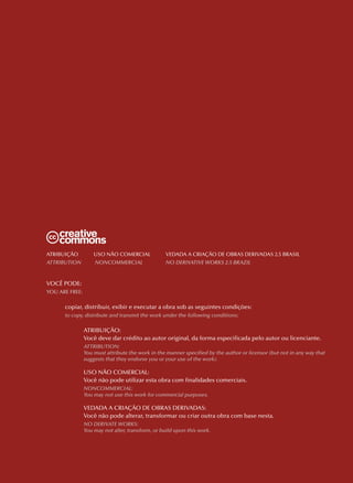 Atribuição          uso Não ComerCiAl             VedAdA A CriAção de obrAs deriVAdAs 2.5 brAsil
Attribution         noncommerciAl                 no DerivAtive Works 2.5 brAzil



VoCÊ Pode:
You Are Free:

      copiar, distribuir, exibir e executar a obra sob as seguintes condições:
      to copy, distribute and transmit the work under the following conditions:

                Atribuição:
                Você deve dar crédito ao autor original, da forma especificada pelo autor ou licenciante.
                Attribution:
                You must attribute the work in the manner specified by the author or licensor (but not in any way that
                suggests that they endorse you or your use of the work).

                uso Não ComerCiAl:
                Você não pode utilizar esta obra com finalidades comerciais.
                noncommerciAl:
                You may not use this work for commercial purposes.

                VedAdA A CriAção de obrAs deriVAdAs:
                Você não pode alterar, transformar ou criar outra obra com base nesta.
                no DerivAte Works:
                You may not alter, transform, or build upon this work.
 