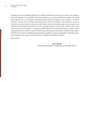 18
                 Pesquisa TIC Educação 2010
                 PREFÁCIO




                 A perenização das atividades do NIC.br é objetivo primário do CGI.br, para reforçar seu compro-
                 misso de devolver à comunidade da Internet brasileira os recursos advindos do registro de nomes
                 sob o domínio .br. E o constante crescimento desse número de registros, que alcançou, em junho
                 de 2011, a marca de 2,5 milhões, possibilita que o NIC.br se fortaleça como referência no país e
                 no exterior e possa conduzir com sucesso uma série crescente de projetos que visam ao apoio a um
                 melhor desenvolvimento da Internet no país. A pesquisa sobre o uso das TIC no Brasil, que nesse
                 ano alcança sua sexta edição, e a pesquisa inédita sobre TIC na educação brasileira, ambas condu-
PORTuGuÊS




                 zidas pelo Cetic.br, ilustram a busca do NIC.br por desenvolver e disseminar conhecimento sobre a
                 rede brasileira e prover subsídios para que políticas públicas possam ser geradas e orientadas a par-
                 tir do mapeamento cada vez mais profundo e completo da Internet no Brasil.

                 Bons ventos!


                                                                             Demi Getschko
                                                        Núcleo de Informação e Coordenação do Ponto BR – NIC.br
 