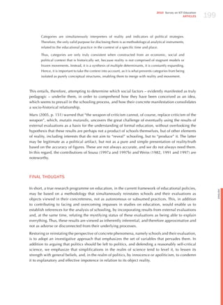 199
                                                                                        2010 Survey on ICT Education
                                                                                                          ARTICLES




       Categories are simultaneously interpreters of reality and indicators of political strategies.
       Therefore, the only valid purpose for disclosing them is as methodological analytical instruments,
       related to the educational practice in the context of a specific time and place.

       Thus, categories are only truly consistent when constructed from an economic, social and
       political context that is historically set, because reality is not comprised of stagnant models or
       frozen movements. Instead, it is a synthesis of multiple determinants, it is constantly expanding.
       hence, it is important to take the context into account, as it is what prevents categories from being
       isolated as purely conceptual structures, enabling them to merge with reality and movement.



This entails, therefore, attempting to determine which social factors – evidently manifested as truly
pedagogic – underlie them, in order to comprehend how they have been conceived as an idea,
which seems to prevail in the schooling process, and how their concrete manifestation consolidates
a socio-historical relationship.

Marx (2005, p. 151) warned that “the weapon of criticism cannot, of course, replace criticism of the
weapon”, which, mutatis mutandis, uncovers the great challenge of eventually using the results of
external evaluations as a basis for the understanding of formal education, without overlooking the
hypothesis that these results are perhaps not a product of schools themselves, but of other elements
of reality, including interests that do not aim to “reveal” schooling, but to “produce” it. The latter
may be legitimate as a political artifact, but not as a pure and simple presentation of reality/truth
based on the accuracy of figures. These are not always accurate, and we do not always need them.
In this regard, the contributions of Sousa (1997a and 1997b) and Weiss (1982, 1991 and 1997) are
noteworthy.




FINAL ThoUGhTS

In short, a true research programme on education, in the current framework of educational policies,




                                                                                                                             English
may be based on a methodology that simultaneously reinstates schools and their evaluations as
objects viewed in their concreteness, not as autonomous or subsumed practices. This, in addition
to contributing to facing and overcoming impasses in studies on education, would enable us to
establish references for the analysis of schooling, by incorporating results from external evaluations
and, at the same time, refuting the mystifying status of these evaluations as being able to explain
everything. Thus, these results are viewed as inherently inferential, and therefore approximative and
not as adverse or disconnected from their underlying processes.

Restoring or reinstating the perspective of concrete phenomena, namely schools and their evaluation,
is to adopt an investigative approach that emphasizes the set of variables that pervades them. In
addition to arguing that politics should be left to politics, and defending a reasonably self-critical
science, we emphasize that simplifications in the realm of science tend to level it, to lessen its
strength with general beliefs, and, in the realm of politics, by innocence or apoliticism, to condemn
it to explanatory and effective impotence in relation to its object reality.
 