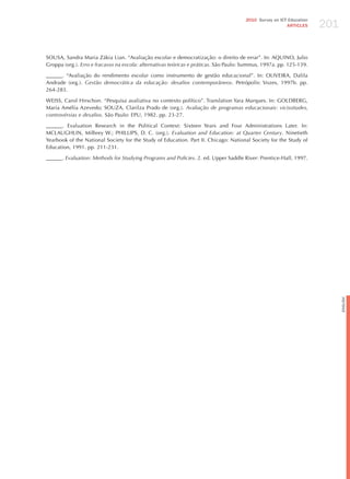 201
                                                                                       2010 Survey on ICT Education
                                                                                                         ARTICLES




SOUSA, Sandra Maria zákia Lian. “Avaliação escolar e democratização: o direito de errar”. In: AQUINO, julio
Groppa (org.). erro e fracasso na escola: alternativas teóricas e práticas. São Paulo: Summus, 1997a. pp. 125-139.

______. “Avaliação do rendimento escolar como instrumento de gestão educacional”. In: OLIVEIRA, Dalila
Andrade (org.). gestão democrática da educação: desafios contemporâneos. Petrópolis: Vozes, 1997b. pp.
264-283.

WEISS, Carol hirschon. “Pesquisa avaliativa no contexto político”. Translation Yara Marques. In: GOLDBERG,
Maria Amélia Azevedo; SOUzA, Clarilza Prado de (org.). Avaliação de programas educacionais: vicissitudes,
controvérsias e desafios. São Paulo: EPU, 1982. pp. 23-27.

______. Evaluation Research in the Political Context: Sixteen Years and Four Administrations Later. In:
MCLAUGhLIN, Milbrey W.; PhILLIPS, D. C. (org.). evaluation and education: at quarter century. Ninetieth
Yearbook of the National Society for the Study of Education. Part II. Chicago: National Society for the Study of
Education, 1991. pp. 211-231.

______. evaluation: methods for Studying Programs and Policies. 2. ed. Upper Saddle River: Prentice-hall, 1997.




                                                                                                                            English
 