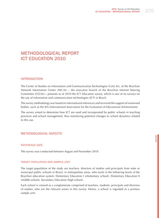 205
                                                                            2010 Survey on ICT Education
                                                             ICT EDuCATION – METHODOLOGICAL REPORT




mEThodoLoGICAL REPoRT
ICT EdUCATIoN 2010



INTRodUCTIoN

The Center of Studies on Information and Communication Technologies (Cetic.br), of the Brazilian
Network Information Center (NIC.br) – the executive branch of the Brazilian Internet Steering
Committee (CGI.br) – presents as of 2010 the ICT Education survey, which is one of its surveys on
the use of information and communication technologies (ICT) in Brazil.

The survey methodology was based on international references and received the support of renowned
bodies, such as the IEA (International Association for the Evaluation of Educational Achievement).

The survey aimed to determine how ICT are used and incorporated by public schools in teaching
practices and school management, thus monitoring potential changes to school dynamics related
to this use.




mEThodoLoGICAL ASPECTS




                                                                                                                 English
REFERENCE dATE

The survey was conducted between August and November 2010.


TARGET PoPULATIoN ANd SAmPLE UNIT

The target population of the study are teachers, directors of studies and principals from state or
municipal public schools in Brazil, in metropolitan areas, who work in the following levels of the
Brazilian education system: Elementary Education I (elementary school), Elementary Education II
(middle school), Secondary Education (high school).

Each school is viewed as a conglomerate comprised of teachers, students, principals and directors
of studies, who are the relevant actors in this survey. hence, a school is regarded as a primary
sample unit.
 